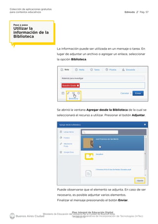 Edmodo
Colección de aplicaciones gratuitas
para contextos educativos // Pág. 57
Plan Integral de Educación Digital
Gerencia Operativa de Incorporación de Tecnologías (InTec)
Paso a paso
Utilizar la
información de la
Biblioteca
La información puede ser utilizada en un mensaje o tarea. En
lugar de adjuntar un archivo o agregar un enlace, seleccionar
la opción Biblioteca.
Se abrirá la ventana Agregar desde la Biblioteca de la cual se
seleccionará el recurso a utilizar. Presionar el botón Adjuntar.
Puede observarse que el elemento se adjunta. En caso de ser
necesario, es posible adjuntar varios elementos.
Finalizar el mensaje presionando el botón Enviar.
Ministerio de Educación del Gobierno de la Ciudad de Buenos Aires
11-08-2019
 
