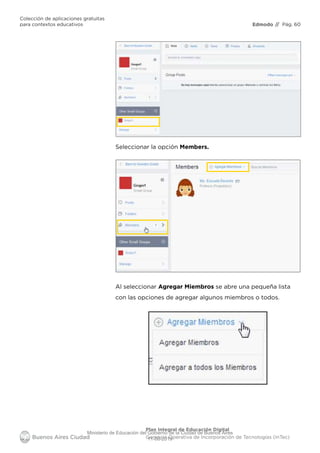 Edmodo
Colección de aplicaciones gratuitas
para contextos educativos // Pág. 60
Plan Integral de Educación Digital
Gerencia Operativa de Incorporación de Tecnologías (InTec)
Seleccionar la opción Members.
Al seleccionar Agregar Miembros se abre una pequeña lista
con las opciones de agregar algunos miembros o todos.
Ministerio de Educación del Gobierno de la Ciudad de Buenos Aires
11-08-2019
 