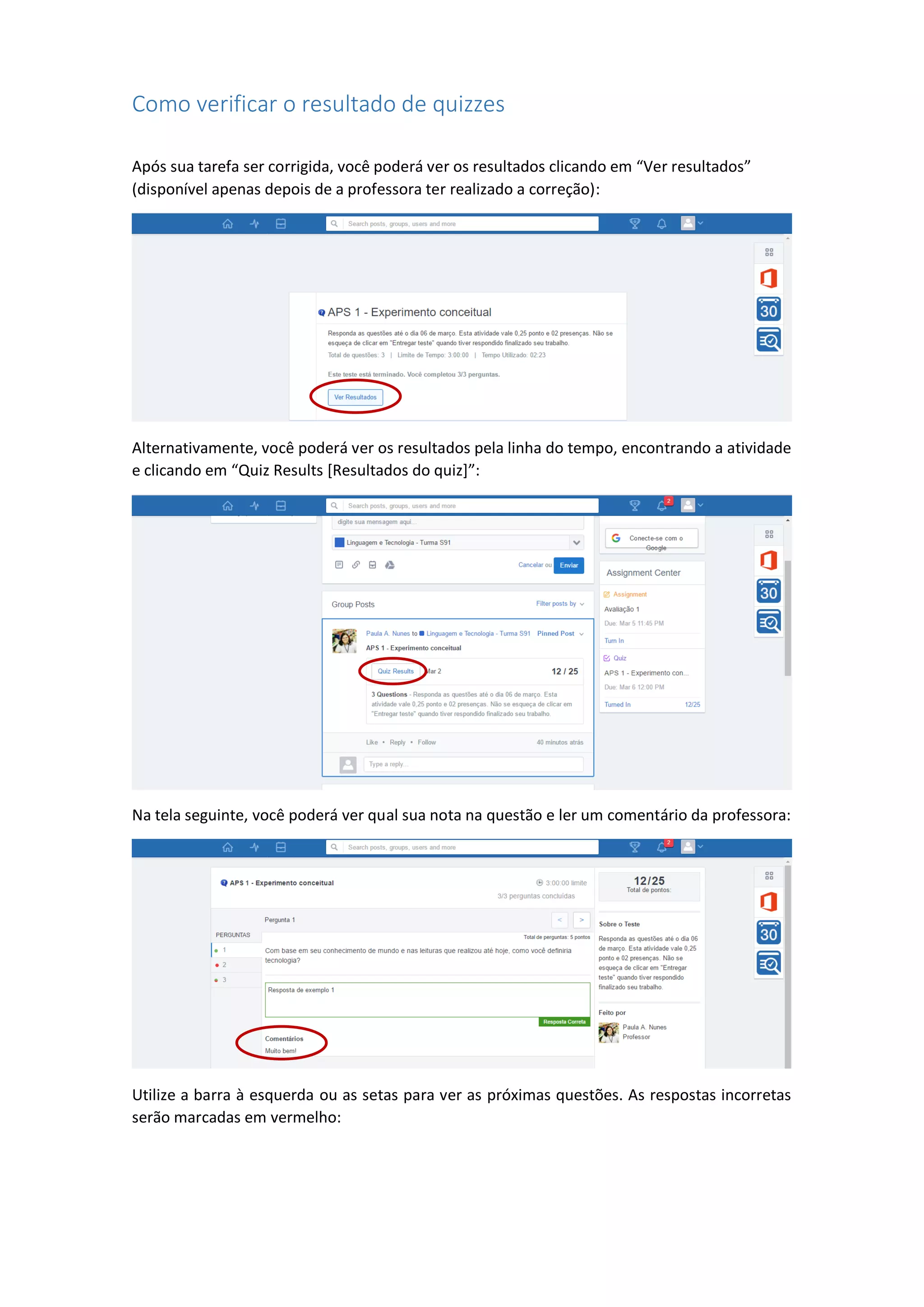 Como verificar o resultado de quizzes
Após sua tarefa ser corrigida, você poderá ver os resultados clicando em “Ver resultados”
(disponível apenas depois de a professora ter realizado a correção):
Alternativamente, você poderá ver os resultados pela linha do tempo, encontrando a atividade
e clicando em “Quiz Results [Resultados do quiz]”:
Na tela seguinte, você poderá ver qual sua nota na questão e ler um comentário da professora:
Utilize a barra à esquerda ou as setas para ver as próximas questões. As respostas incorretas
serão marcadas em vermelho:
 