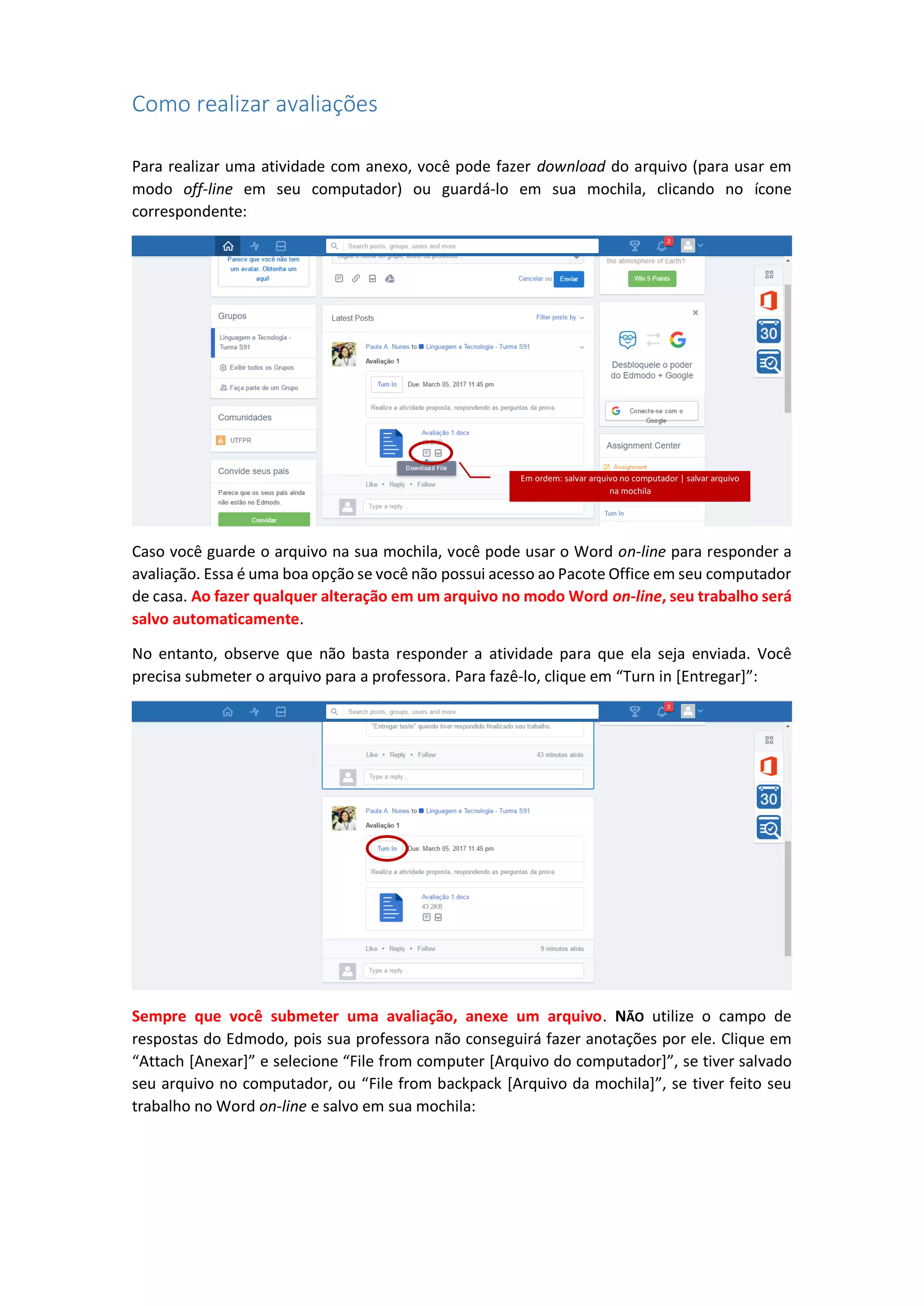 Como realizar avaliações
Para realizar uma atividade com anexo, você pode fazer download do arquivo (para usar em
modo off-line em seu computador) ou guardá-lo em sua mochila, clicando no ícone
correspondente:
Caso você guarde o arquivo na sua mochila, você pode usar o Word on-line para responder a
avaliação. Essa é uma boa opção se você não possui acesso ao Pacote Office em seu computador
de casa. Ao fazer qualquer alteração em um arquivo no modo Word on-line, seu trabalho será
salvo automaticamente.
No entanto, observe que não basta responder a atividade para que ela seja enviada. Você
precisa submeter o arquivo para a professora. Para fazê-lo, clique em “Turn in [Entregar]”:
Sempre que você submeter uma avaliação, anexe um arquivo. NÃO utilize o campo de
respostas do Edmodo, pois sua professora não conseguirá fazer anotações por ele. Clique em
“Attach [Anexar]” e selecione “File from computer [Arquivo do computador]”, se tiver salvado
seu arquivo no computador, ou “File from backpack [Arquivo da mochila]”, se tiver feito seu
trabalho no Word on-line e salvo em sua mochila:
Em ordem: salvar arquivo no computador | salvar arquivo
na mochila
 