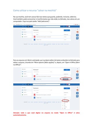 Como utilizar o recurso “salvar na mochila”
Na sua mochila, você tem acesso fácil aos textos que guarda, podendo, inclusive, editá-los.
Você também pode acrescentar à mochila textos que não estão no Edmodo, mas salvos em um
computador. Faça isso pelo botão “Add [adicionar]”:
Para os arquivos em Word, você pode usar o próprio editor de textos embutido no Edmodo para
editar o arquivo, clicando em “More options [Mais opções]” e, depois, em “Open in Office [Abrir
no Office]”:
Atenção: tudo o que você digitar no arquivo no modo “Open in Office” é salvo
automaticamente.
 