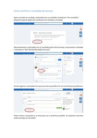 Como verificar o resultado de quizzes
Após sua tarefa ser corrigida, você poderá ver os resultados clicando em “Ver resultados”
(disponível apenas depois de a professora ter realizado a correção):
Alternativamente, você poderá ver os resultados pela linha do tempo, encontrando a atividade
e clicando em “Quiz Results [Resultados do quiz]”:
Na tela seguinte, você poderá ver qual sua nota na questão e ler um comentário da professora:
Utilize a barra à esquerda ou as setas para ver as próximas questões. As respostas incorretas
serão marcadas em vermelho:
 