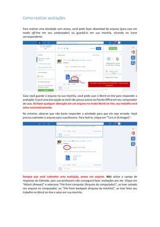 Como realizar avaliações
Para realizar uma atividade com anexo, você pode fazer download do arquivo (para usar em
modo off-line em seu computador) ou guardá-lo em sua mochila, clicando no ícone
correspondente:
Caso você guarde o arquivo na sua mochila, você pode usar o Word on-line para responder a
avaliação. Essa é uma boa opção se você não possui acesso ao Pacote Office em seu computador
de casa. Ao fazer qualquer alteração em um arquivo no modo Word on-line, seu trabalho será
salvo automaticamente.
No entanto, observe que não basta responder a atividade para que ela seja enviada. Você
precisa submeter o arquivo para a professora. Para fazê-lo, clique em “Turn in [Entregar]”:
Sempre que você submeter uma avaliação, anexe um arquivo. NÃO utilize o campo de
respostas do Edmodo, pois sua professora não conseguirá fazer anotações por ele. Clique em
“Attach [Anexar]” e selecione “File from computer [Arquivo do computador]”, se tiver salvado
seu arquivo no computador, ou “File from backpack [Arquivo da mochila]”, se tiver feito seu
trabalho no Word on-line e salvo em sua mochila:
Em ordem: salvar arquivo no computador | salvar arquivo
na mochila
 