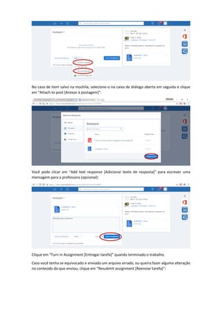 No caso de item salvo na mochila, selecione-o na caixa de diálogo aberta em seguida e clique
em “Attach to post [Anexar à postagem]”:
Você pode clicar em “Add text response [Adicionar texto de resposta]” para escrever uma
mensagem para a professora (opcional):
Clique em “Turn in Assignment [Entregar tarefa]” quando terminado o trabalho.
Caso você tenha se equivocado e enviado um arquivo errado, ou queira fazer alguma alteração
no conteúdo do que enviou, clique em “Resubmit assignment [Reenviar tarefa]”:
 