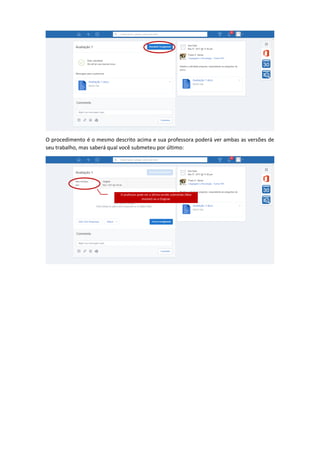 O procedimento é o mesmo descrito acima e sua professora poderá ver ambas as versões de
seu trabalho, mas saberá qual você submeteu por último:
O professor pode ver a última versão submetida (New
revision) ou a Original.
 