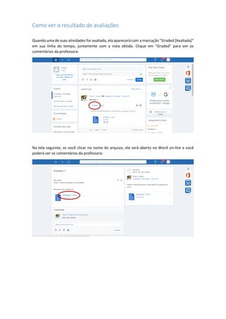 Como ver o resultado de avaliações
Quando uma de suas atividades for avaliada, ela aparecerá com a marcação “Graded [Avaliada]”
em sua linha do tempo, juntamente com a nota obtida. Clique em “Graded” para ver os
comentários da professora:
Na tela seguinte, se você clicar no nome do arquivo, ele será aberto no Word on-line e você
poderá ver os comentários da professora:
 