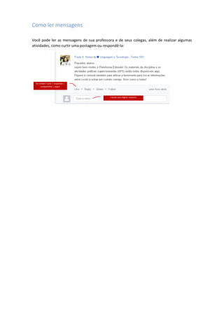 Como ler mensagens
Você pode ler as mensagens de sua professora e de seus colegas, além de realizar algumas
atividades, como curtir uma postagem ou respondê-la:
Em ordem: curtir | responder |
compartilhar | seguir
Campo para digitar resposta
 