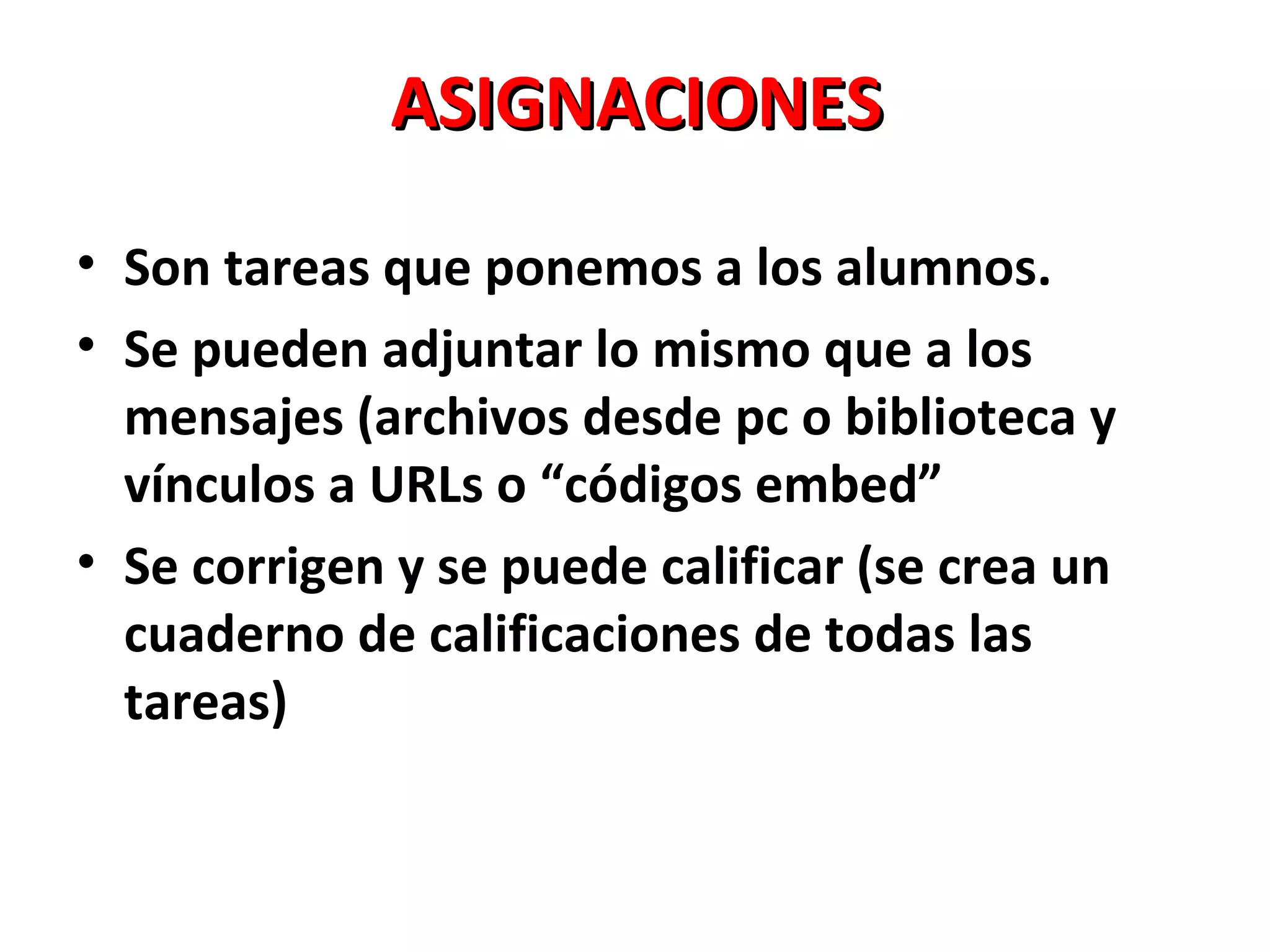ASIGNACIONES

• Son tareas que ponemos a los alumnos.
• Se pueden adjuntar lo mismo que a los
  mensajes (archivos desde pc o biblioteca y
  vínculos a URLs o “códigos embed”
• Se corrigen y se puede calificar (se crea un
  cuaderno de calificaciones de todas las
  tareas)
 
