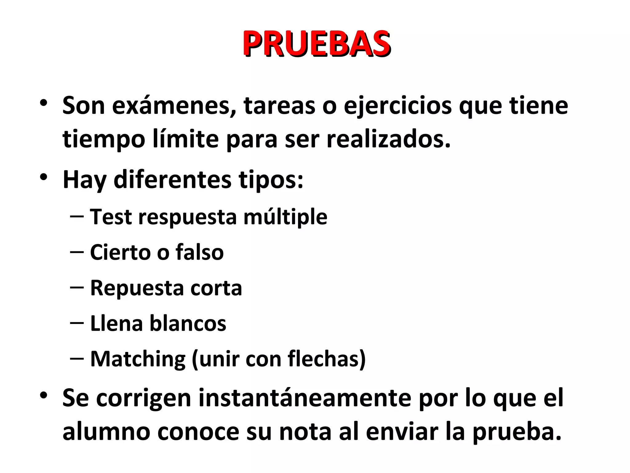 PRUEBAS
• Son exámenes, tareas o ejercicios que tiene
  tiempo límite para ser realizados.
• Hay diferentes tipos:
  – Test respuesta múltiple
  – Cierto o falso
  – Repuesta corta
  – Llena blancos
  – Matching (unir con flechas)
• Se corrigen instantáneamente por lo que el
  alumno conoce su nota al enviar la prueba.
 