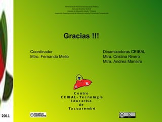 Administración Nacional de Educación Pública Consejo Directivo Central Consejo de Educación Inicial y Primaria Inspección Departamental de Educación Inicial y Primaria de Tacuarembó Centro CEIBAL- Tecnología Educativa de Tacuarembó 2011 Dinamizadoras CEIBAL Mtra. Cristina Rivero Mtra. Andrea Maneiro Coordinador Mtro. Fernando Mello Gracias !!!