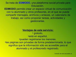 Se trata de EDMODO , una plataforma social privada para Educación. EDMODO permite crear un espacio virtual de comunicación con tu alumnado y otros profesores, en el que se puede compartir mensajes, archivos y enlaces, un calendario de trabajo, así como proponer tareas, actividades y gestionarlas. Ventajas de este servicio: gratuito, está en español, pueden registrarse los menores. las páginas son privadas de forma predeterminada, lo que significa que la información sólo es accesible para el alumnado y el profesorado registrado. Extraído de www.escuelatic.es
