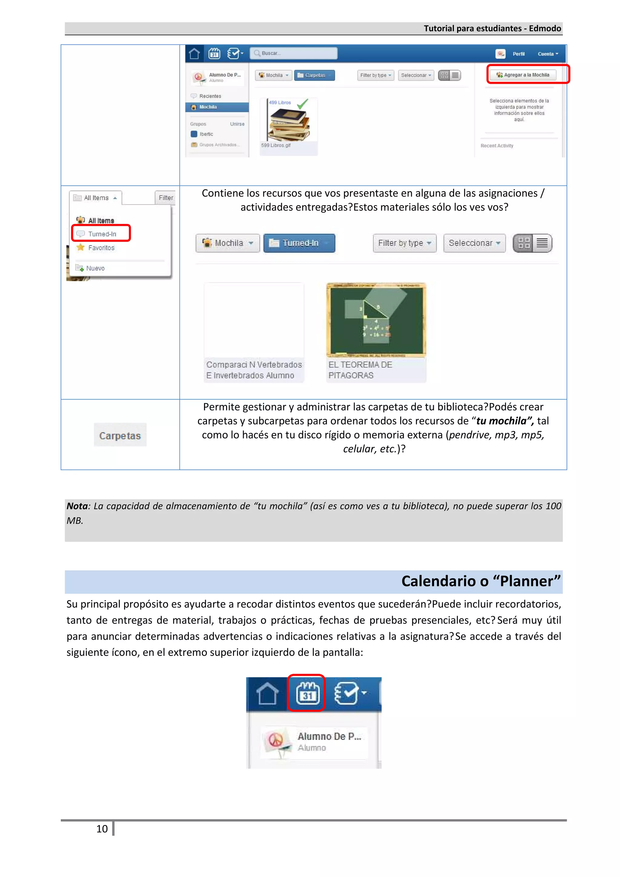Tutorial para estudiantes - Edmodo




                              Contiene los recursos que vos presentaste en alguna de las asignaciones /
                                     actividades entregadas. Estos materiales sólo los ves vos.




                              Permite gestionar y administrar las carpetas de tu biblioteca. Podés crear
                             carpetas y subcarpetas para ordenar todos los recursos de “tu mochila”, tal
                              como lo hacés en tu disco rígido o memoria externa (pendrive, mp3, mp5,
                                                             celular, etc.).



Nota: La capacidad de almacenamiento de “tu mochila” (así es como ves a tu biblioteca), no puede superar los 100
MB.




                                                                           Calendario o “Planner”
Su principal propósito es ayudarte a recodar distintos eventos que sucederán. Puede incluir recordatorios,
tanto de entregas de material, trabajos o prácticas, fechas de pruebas presenciales, etc. Será muy útil
para anunciar determinadas advertencias o indicaciones relativas a la asignatura. Se accede a través del
siguiente ícono, en el extremo superior izquierdo de la pantalla:




      10
 