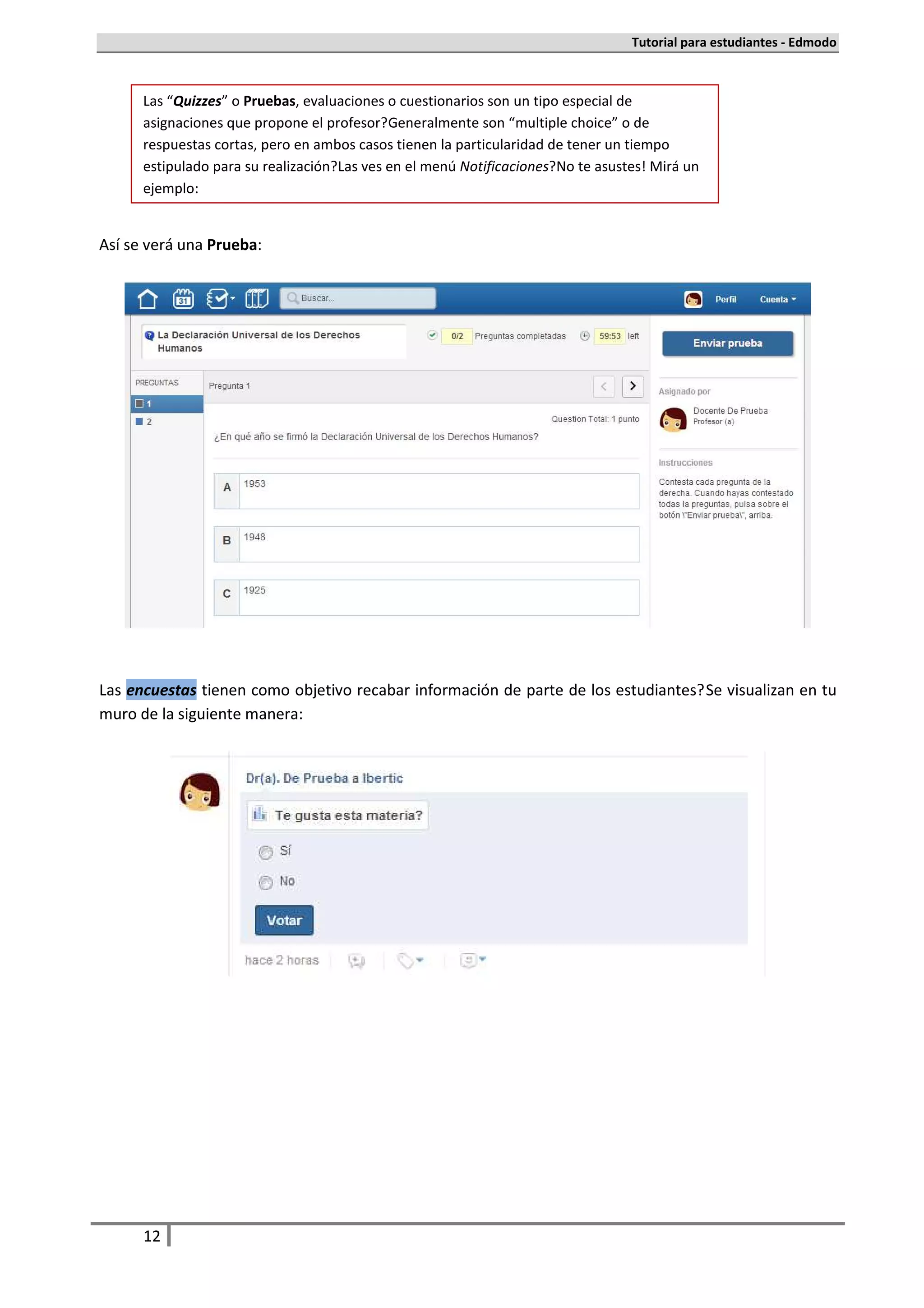 Tutorial para estudiantes - Edmodo



      Las “Quizzes” o Pruebas, evaluaciones o cuestionarios son un tipo especial de
      asignaciones que propone el profesor. Generalmente son “multiple choice” o de
      respuestas cortas, pero en ambos casos tienen la particularidad de tener un tiempo
      estipulado para su realización. Las ves en el menú Notificaciones. No te asustes! Mirá un
      ejemplo:


Así se verá una Prueba:




Las encuestas tienen como objetivo recabar información de parte de los estudiantes. Se visualizan en tu
muro de la siguiente manera:




      12
 