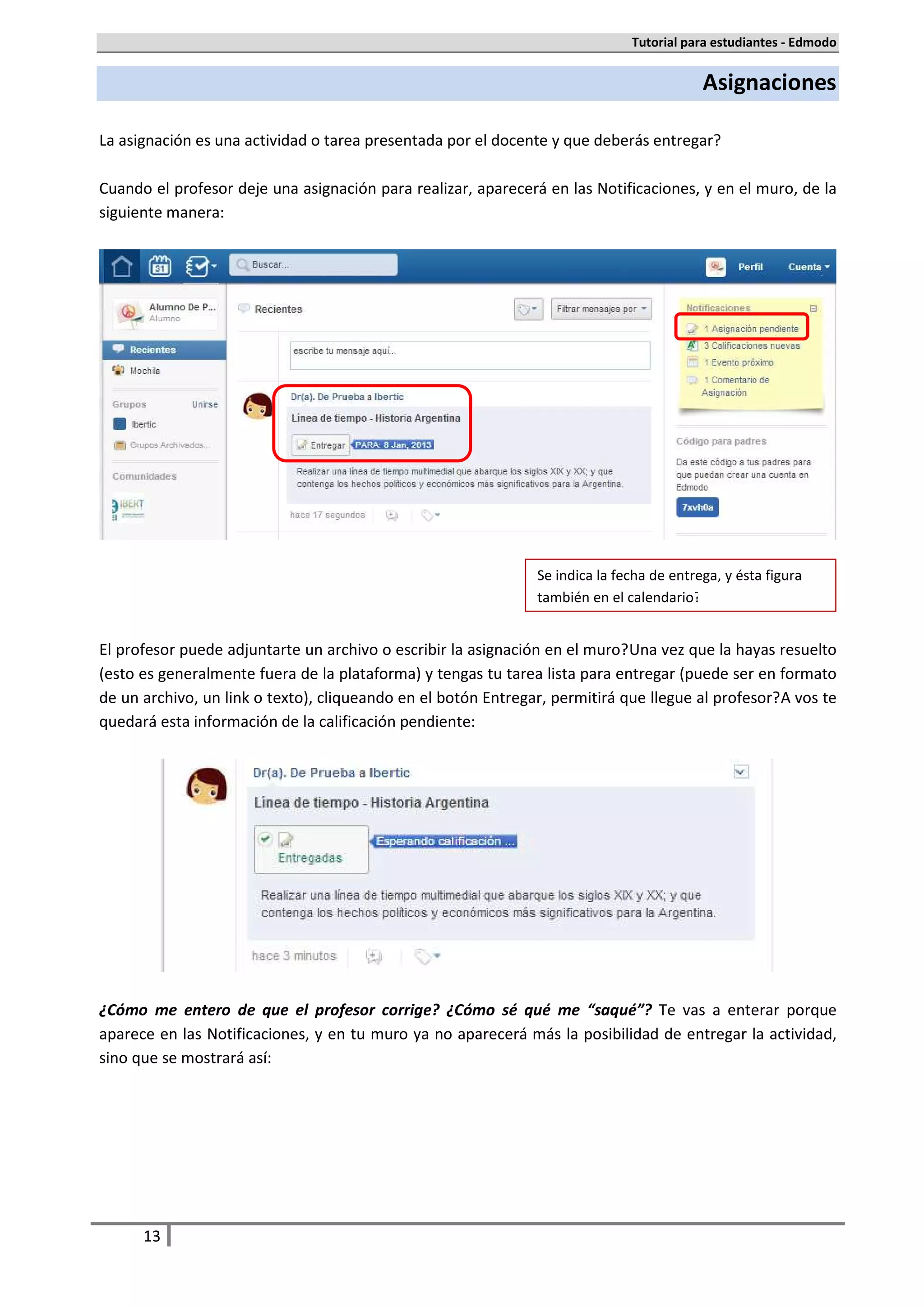 Tutorial para estudiantes - Edmodo


                                                                                           Asignaciones

La asignación es una actividad o tarea presentada por el docente y que deberás entregar.

Cuando el profesor deje una asignación para realizar, aparecerá en las Notificaciones, y en el muro, de la
siguiente manera:




                                                                Se indica la fecha de entrega, y ésta figura
                                                                también en el calendario.


El profesor puede adjuntarte un archivo o escribir la asignación en el muro. Una vez que la hayas resuelto
(esto es generalmente fuera de la plataforma) y tengas tu tarea lista para entregar (puede ser en formato
de un archivo, un link o texto), cliqueando en el botón Entregar, permitirá que llegue al profesor. A vos te
quedará esta información de la calificación pendiente:




¿Cómo me entero de que el profesor corrige? ¿Cómo sé qué me “saqué”? Te vas a enterar porque
aparece en las Notificaciones, y en tu muro ya no aparecerá más la posibilidad de entregar la actividad,
sino que se mostrará así:




      13
 