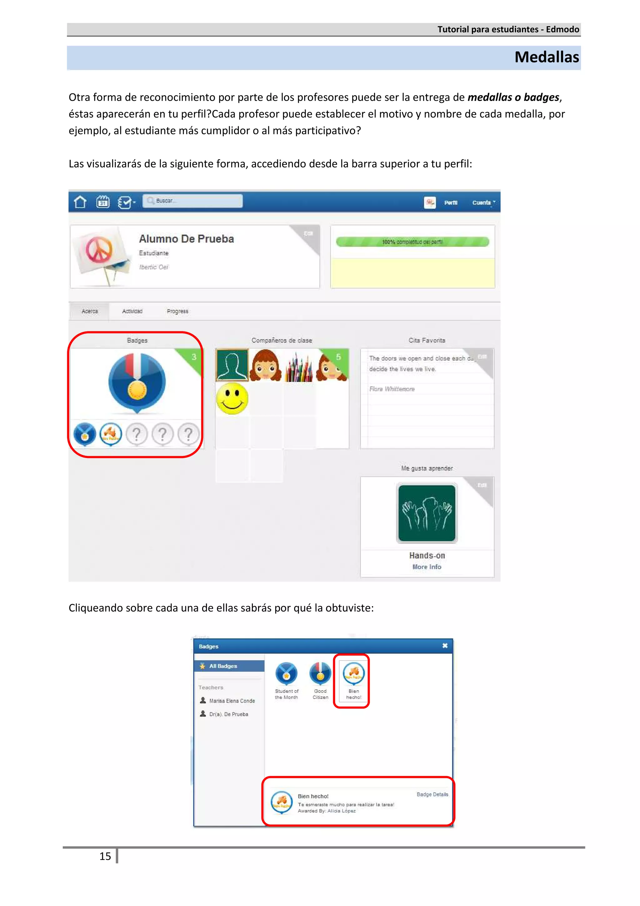 Tutorial para estudiantes - Edmodo


                                                                                                 Medallas

Otra forma de reconocimiento por parte de los profesores puede ser la entrega de medallas o badges,
éstas aparecerán en tu perfil. Cada profesor puede establecer el motivo y nombre de cada medalla, por
ejemplo, al estudiante más cumplidor o al más participativo.

Las visualizarás de la siguiente forma, accediendo desde la barra superior a tu perfil:




Cliqueando sobre cada una de ellas sabrás por qué la obtuviste:




      15
 