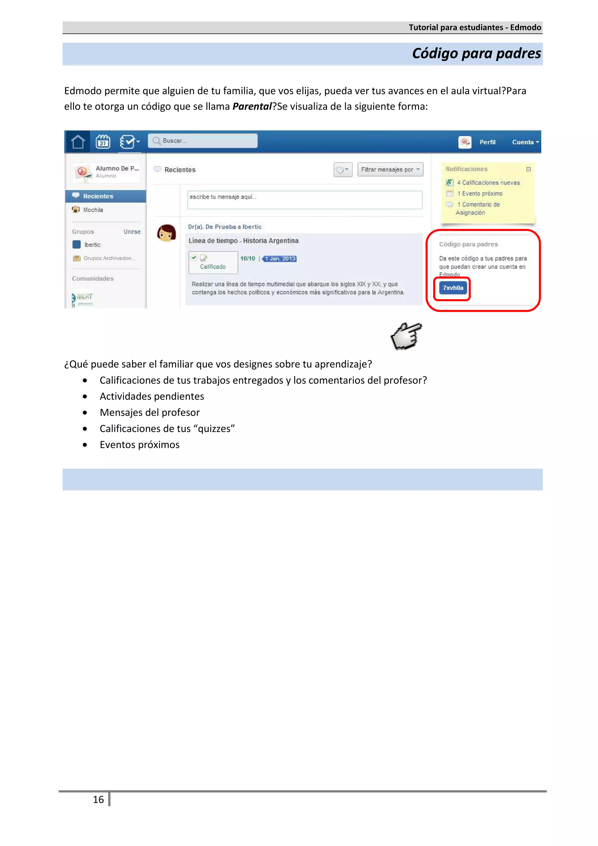 Tutorial para estudiantes - Edmodo


                                                                              Código para padres

Edmodo permite que alguien de tu familia, que vos elijas, pueda ver tus avances en el aula virtual. Para
ello te otorga un código que se llama Parental. Se visualiza de la siguiente forma:




¿Qué puede saber el familiar que vos designes sobre tu aprendizaje?
   • Calificaciones de tus trabajos entregados y los comentarios del profesor.
   • Actividades pendientes
   • Mensajes del profesor
   • Calificaciones de tus “quizzes”
   • Eventos próximos




      16
 