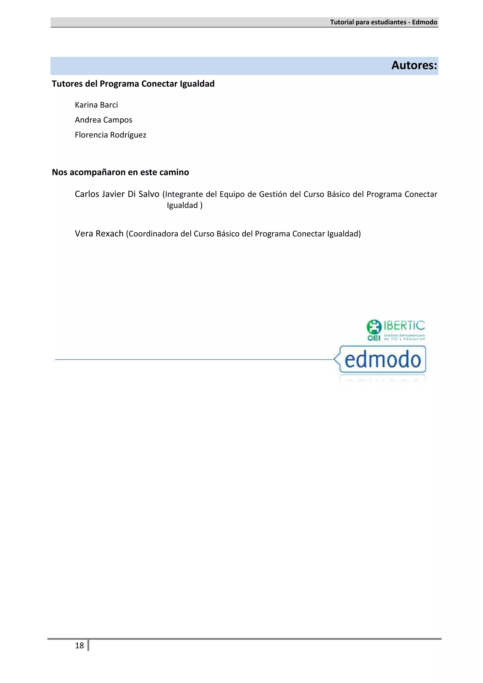 Tutorial para estudiantes - Edmodo




                                                                                          Autores:
Tutores del Programa Conectar Igualdad

     Karina Barci
     Andrea Campos
     Florencia Rodríguez



Nos acompañaron en este camino

     Carlos Javier Di Salvo (Integrante del Equipo de Gestión del Curso Básico del Programa Conectar
                             Igualdad )


     Vera Rexach (Coordinadora del Curso Básico del Programa Conectar Igualdad)




     18
 