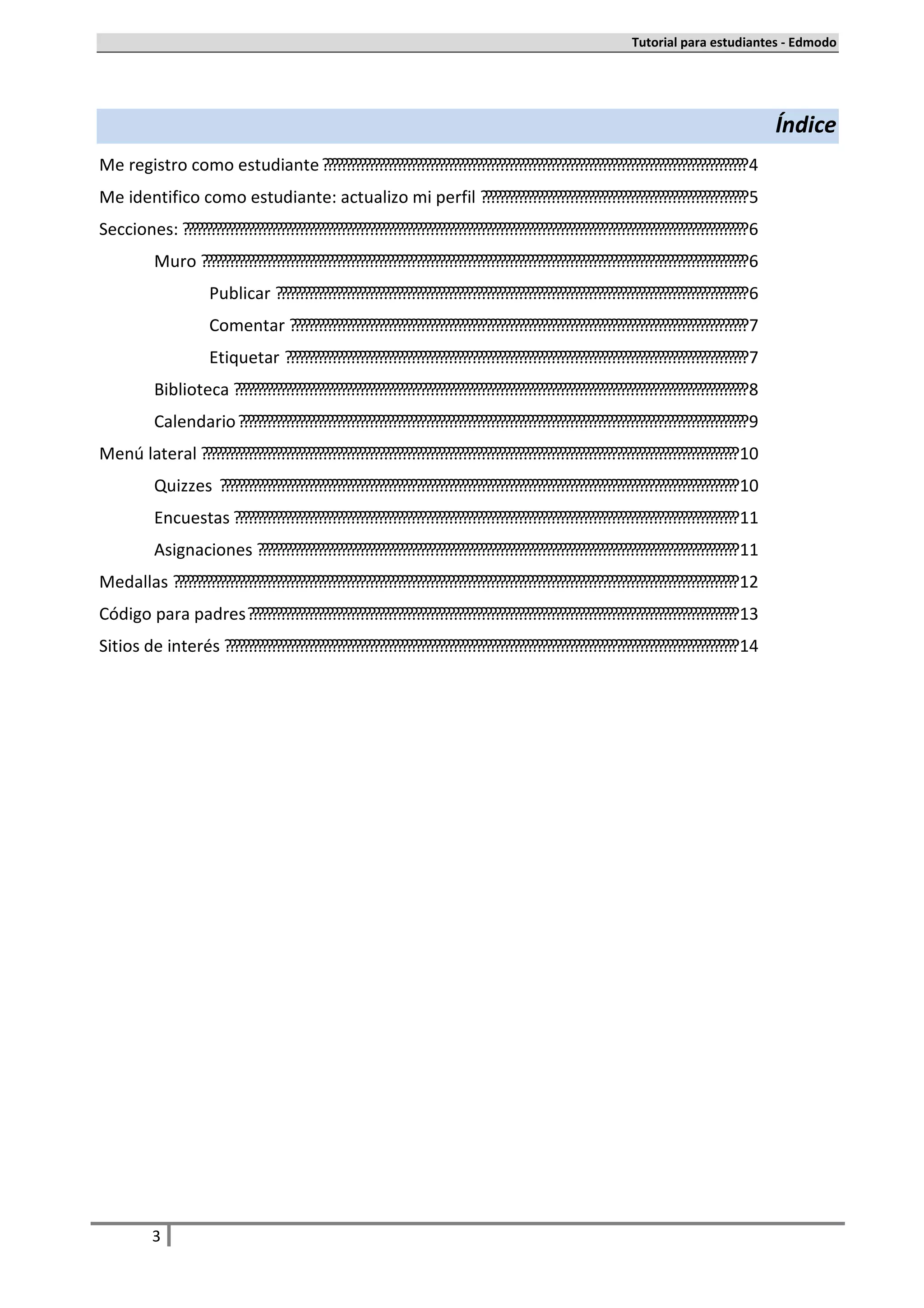 Tutorial para estudiantes - Edmodo




                                                                                                                                          Índice
Me registro como estudiante ........................................................................................... 4
Me identifico como estudiante: actualizo mi perfil ......................................................... 5
Secciones: ......................................................................................................................... 6
           Muro ..................................................................................................................... 6
                      Publicar ..................................................................................................... 6
                      Comentar .................................................................................................. 7
                      Etiquetar ................................................................................................... 7
           Biblioteca .............................................................................................................. 8
           Calendario ............................................................................................................. 9
Menú lateral ................................................................................................................... 10
           Quizzes ............................................................................................................... 10
           Encuestas ............................................................................................................ 11
           Asignaciones ....................................................................................................... 11
Medallas ......................................................................................................................... 12
Código para padres ......................................................................................................... 13
Sitios de interés .............................................................................................................. 14




          3
 