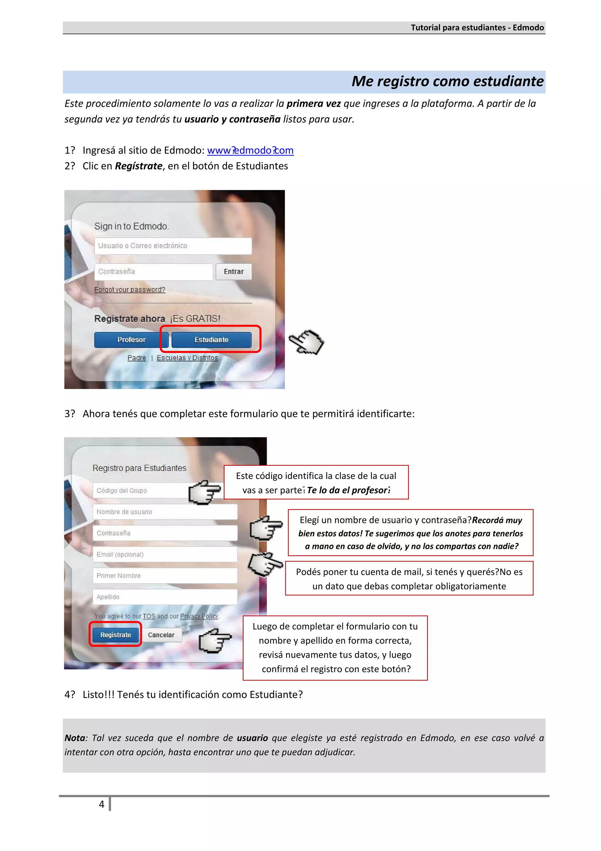 Tutorial para estudiantes - Edmodo




                                                                    Me registro como estudiante
Este procedimiento solamente lo vas a realizar la primera vez que ingreses a la plataforma. A partir de la
segunda vez ya tendrás tu usuario y contraseña listos para usar.

1. Ingresá al sitio de Edmodo: www.edmodo.com
2. Clic en Regístrate, en el botón de Estudiantes




3. Ahora tenés que completar este formulario que te permitirá identificarte:




                                      Este código identifica la clase de la cual
                                       vas a ser parte. Te lo da el profesor.

                                                      Elegí un nombre de usuario y contraseña. Recordá muy
                                                      bien estos datos! Te sugerimos que los anotes para tenerlos
                                                        a mano en caso de olvido, y no los compartas con nadie.

                                                     Podés poner tu cuenta de mail, si tenés y querés. No es
                                                        un dato que debas completar obligatoriamente


                                          Luego de completar el formulario con tu
                                           nombre y apellido en forma correcta,
                                           revisá nuevamente tus datos, y luego
                                            confirmá el registro con este botón.

4. Listo!!! Tenés tu identificación como Estudiante.


Nota: Tal vez suceda que el nombre de usuario que elegiste ya esté registrado en Edmodo, en ese caso volvé a
intentar con otra opción, hasta encontrar uno que te puedan adjudicar.




       4
 