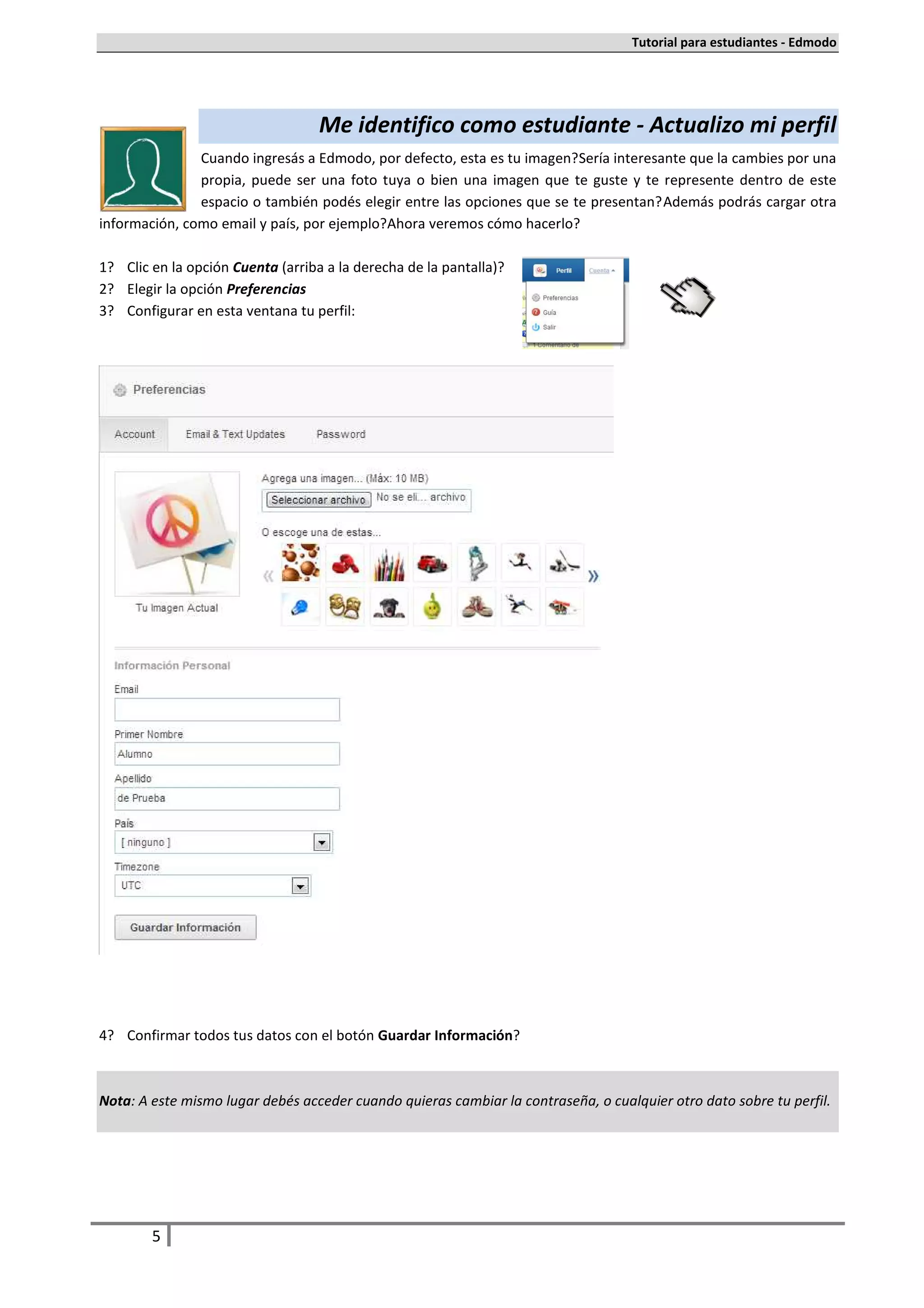Tutorial para estudiantes - Edmodo




                                    Me identifico como estudiante - Actualizo mi perfil
               Cuando ingresás a Edmodo, por defecto, esta es tu imagen. Sería interesante que la cambies por una
               propia, puede ser una foto tuya o bien una imagen que te guste y te represente dentro de este
               espacio o también podés elegir entre las opciones que se te presentan. Además podrás cargar otra
información, como email y país, por ejemplo. Ahora veremos cómo hacerlo.

1.   Clic en la opción Cuenta (arriba a la derecha de la pantalla).
2.   Elegir la opción Preferencias
3.   Configurar en esta ventana tu perfil:




4.   Confirmar todos tus datos con el botón Guardar Información.



Nota: A este mismo lugar debés acceder cuando quieras cambiar la contraseña, o cualquier otro dato sobre tu perfil.




         5
 