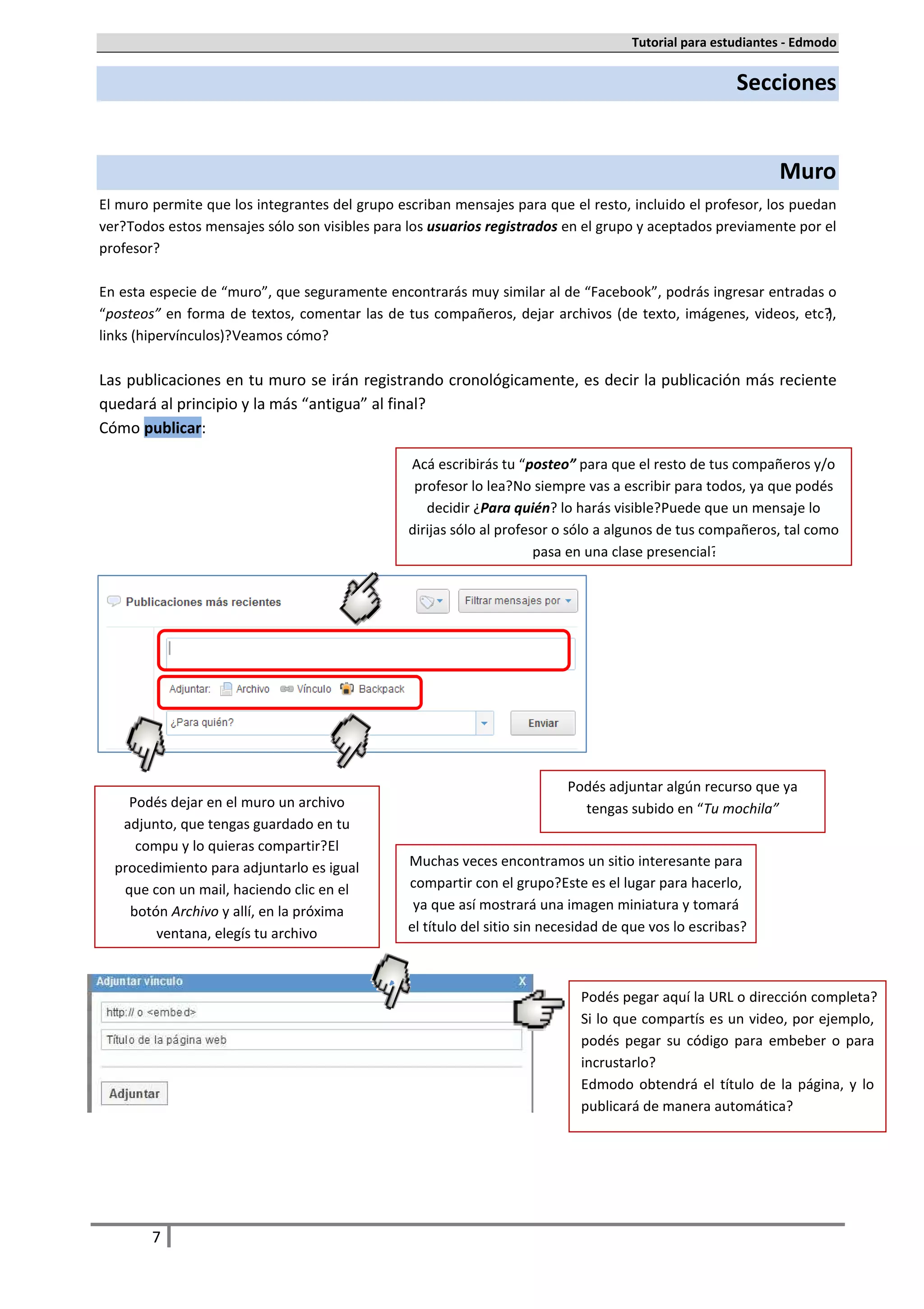Tutorial para estudiantes - Edmodo


                                                                                                       Secciones


                                                                                                              Muro
El muro permite que los integrantes del grupo escriban mensajes para que el resto, incluido el profesor, los puedan
ver. Todos estos mensajes sólo son visibles para los usuarios registrados en el grupo y aceptados previamente por el
profesor.

En esta especie de “muro”, que seguramente encontrarás muy similar al de “Facebook”, podrás ingresar entradas o
“posteos” en forma de textos, comentar las de tus compañeros, dejar archivos (de texto, imágenes, videos, etc.),
links (hipervínculos). Veamos cómo.

Las publicaciones en tu muro se irán registrando cronológicamente, es decir la publicación más reciente
quedará al principio y la más “antigua” al final.
Cómo publicar:

                                                Acá escribirás tu “posteo” para que el resto de tus compañeros y/o
                                                 profesor lo lea. No siempre vas a escribir para todos, ya que podés
                                                   decidir ¿Para quién? lo harás visible. Puede que un mensaje lo
                                                dirijas sólo al profesor o sólo a algunos de tus compañeros, tal como
                                                                      pasa en una clase presencial.




                                                                           Podés adjuntar algún recurso que ya
    Podés dejar en el muro un archivo                                        tengas subido en “Tu mochila”
   adjunto, que tengas guardado en tu
     compu y lo quieras compartir. El
  procedimiento para adjuntarlo es igual        Muchas veces encontramos un sitio interesante para
   que con un mail, haciendo clic en el         compartir con el grupo. Este es el lugar para hacerlo,
    botón Archivo y allí, en la próxima          ya que así mostrará una imagen miniatura y tomará
        ventana, elegís tu archivo              el título del sitio sin necesidad de que vos lo escribas.



                                                                             Podés pegar aquí la URL o dirección completa.
                                                                             Si lo que compartís es un video, por ejemplo,
                                                                             podés pegar su código para embeber o para
                                                                             incrustarlo.
                                                                             Edmodo obtendrá el título de la página, y lo
                                                                             publicará de manera automática.




        7
 