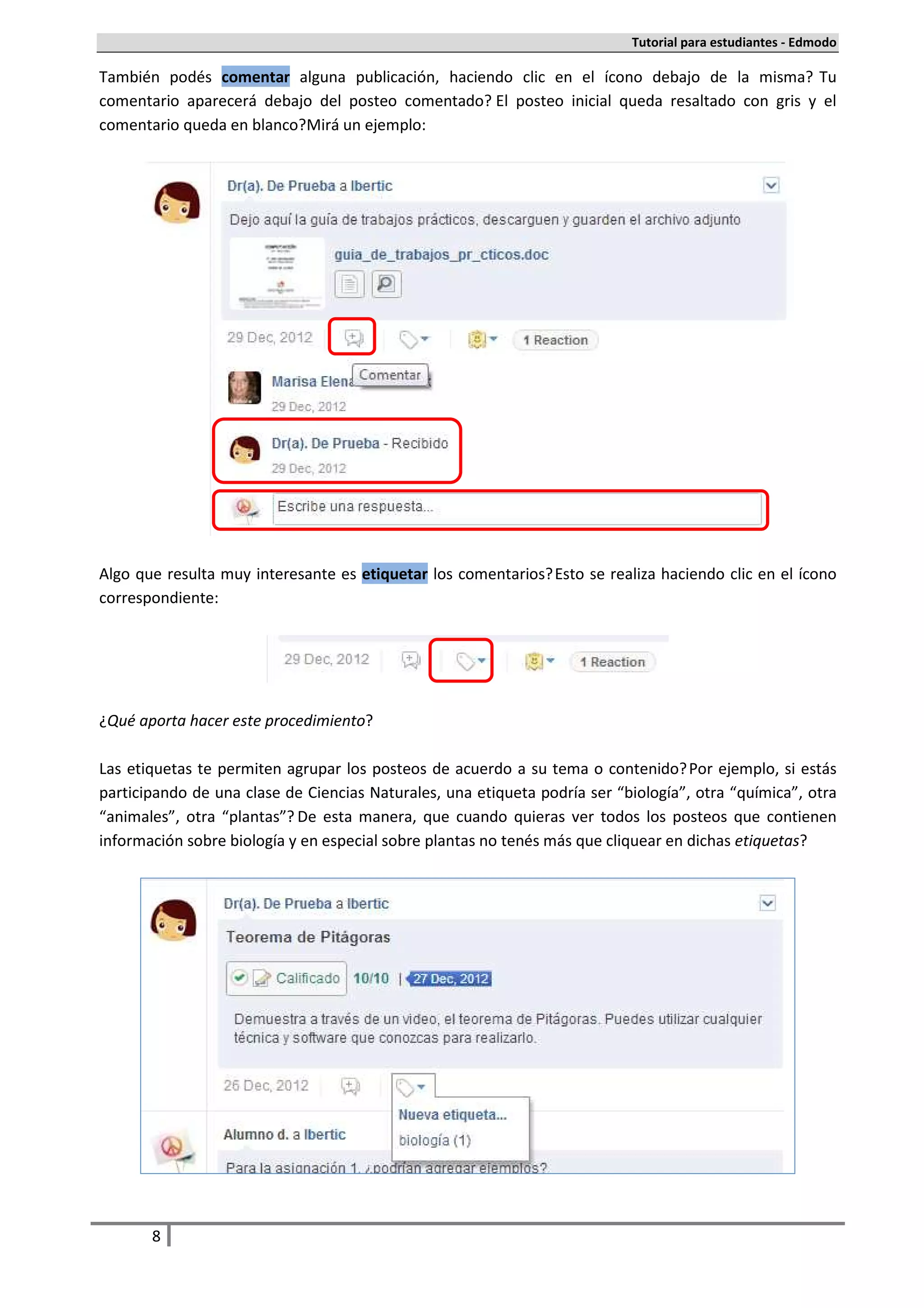 Tutorial para estudiantes - Edmodo

También podés comentar alguna publicación, haciendo clic en el ícono debajo de la misma. Tu
comentario aparecerá debajo del posteo comentado. El posteo inicial queda resaltado con gris y el
comentario queda en blanco. Mirá un ejemplo:




Algo que resulta muy interesante es etiquetar los comentarios. Esto se realiza haciendo clic en el ícono
correspondiente:




¿Qué aporta hacer este procedimiento?

Las etiquetas te permiten agrupar los posteos de acuerdo a su tema o contenido. Por ejemplo, si estás
participando de una clase de Ciencias Naturales, una etiqueta podría ser “biología”, otra “química”, otra
“animales”, otra “plantas”. De esta manera, que cuando quieras ver todos los posteos que contienen
información sobre biología y en especial sobre plantas no tenés más que cliquear en dichas etiquetas.




       8
 