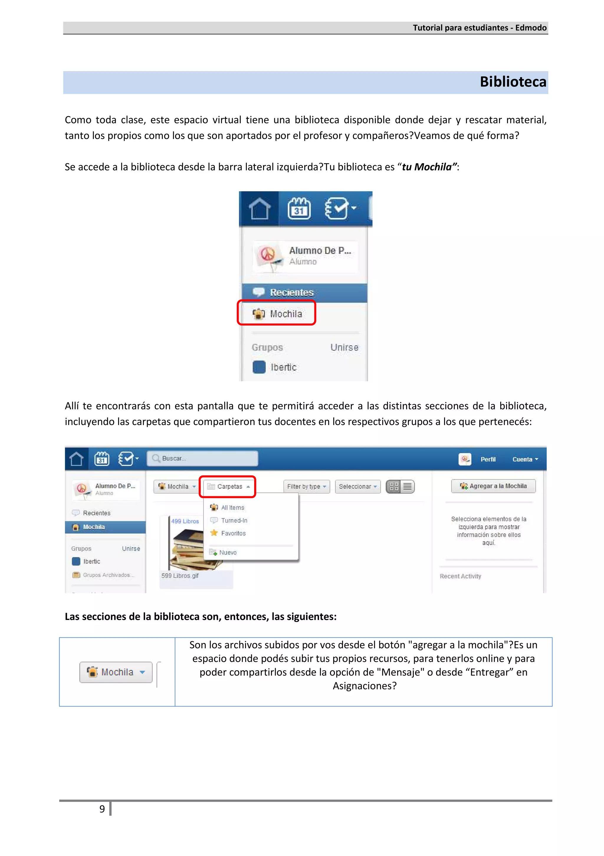 Tutorial para estudiantes - Edmodo




                                                                                               Biblioteca

Como toda clase, este espacio virtual tiene una biblioteca disponible donde dejar y rescatar material,
tanto los propios como los que son aportados por el profesor y compañeros. Veamos de qué forma.

Se accede a la biblioteca desde la barra lateral izquierda. Tu biblioteca es “tu Mochila”:




Allí te encontrarás con esta pantalla que te permitirá acceder a las distintas secciones de la biblioteca,
incluyendo las carpetas que compartieron tus docentes en los respectivos grupos a los que pertenecés:




Las secciones de la biblioteca son, entonces, las siguientes:

                            Son los archivos subidos por vos desde el botón "agregar a la mochila". Es un
                             espacio donde podés subir tus propios recursos, para tenerlos online y para
                              poder compartirlos desde la opción de "Mensaje" o desde “Entregar” en
                                                           Asignaciones.




       9
 