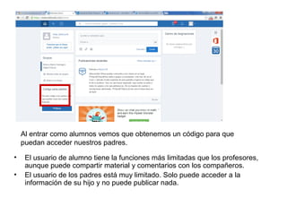 Al entrar como alumnos vemos que obtenemos un código para que
puedan acceder nuestros padres.
• El usuario de alumno tiene la funciones más limitadas que los profesores,
aunque puede compartir material y comentarios con los compañeros.
• El usuario de los padres está muy limitado. Solo puede acceder a la
información de su hijo y no puede publicar nada.
 
