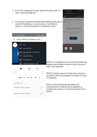 4. El movil te preguntará con que aplicación quieres abrir la
clase, selecciona Edpuzzle
5. Te mostrará la siguiente pantalla donde deberás darle play al
video de Youtube que se te presentará, el cual deberás
observar y en la barra inferior se mostrará tu avance.
NOTA: Los elementos de la lista (List Element) son
preguntas que deberás resolver en base a lo que el
video esté explicando.
NOTA2: Puedes regresar el video hacia atrás pero
no podrás saltarte las preguntas ni avanzar si es que
no respondes.
NOTA3: Recuerda guardar pantallazos de
comprobación de cada una de las preguntas ya
resueltas para anexar a tu archivo de apuntes de la
semana.
 