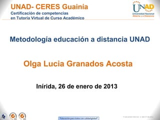 UNAD- CERES Guainía
Certificación de competencias
en Tutoría Virtual de Curso Académico




Metodología educación a distancia UNAD


      Olga Lucia Granados Acosta

            Inírida, 26 de enero de 2013



                                           FI-GQ-GCMU-004-015 V. 000-27-08-2011
 
