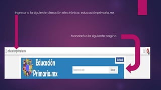 Ingresar a la siguiente dirección electrónica: educaciónprimaria.mx
Mandará a la siguiente pagina.
 