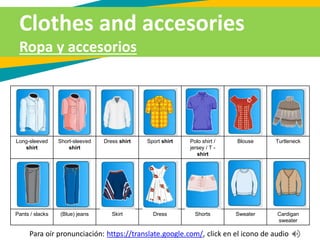 Clothes and accesories
Ropa y accesorios
Long-sleeved
shirt
Short-sleeved
shirt
Dress shirt Sport shirt Polo shirt /
jersey / T -
shirt
Blouse Turtleneck
Pants / slacks (Blue) jeans Skirt Dress Shorts Sweater Cardigan
sweater
Para oír pronunciación: https://translate.google.com/, click en el icono de audio
 
