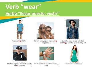 He’s wearing shorts It’s very sunny so we are wearing
sunglasses
It’s winter and it is very cold. I am
wearing a sweater, a jacket and a hat
Verb “wear”
Verbo “llevar puesto, vestir”
Charlie is a police officer. He usually
wears a uniform
I’m always late because I never wear a
watch
I sometimes wear dresses
 
