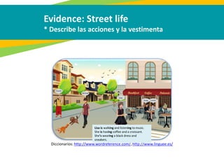 Evidence: Street life
* Describe las acciones y la vestimenta
Diccionarios: http://www.wordreference.com/, http://www.linguee.es/
Lisa is walking and listening to music.
She is having coffee and a croissant.
She’s wearing a black dress and
sneakers.
 