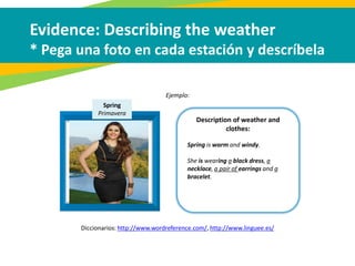 Ejemplo:
Evidence: Describing the weather
* Pega una foto en cada estación y descríbela
Description of weather and
clothes:
Spring
Primavera
Spring is warm and windy.
She is wearing a black dress, a
necklace, a pair of earrings and a
bracelet.
Diccionarios: http://www.wordreference.com/, http://www.linguee.es/
 