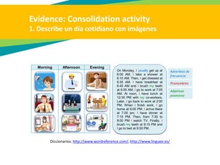 Evidence: Consolidation activity
1. Describe un día cotidiano con imágenes
Diccionarios: http://www.wordreference.com/, http://www.linguee.es/
Morning Afternoon Evening
On Monday, I usually get up at
6:00 AM. I take a shower at
6:10 AM. Then, I get dressed at
6:35 AM. I have breakfast at
6:45 AM and I brush my teeth
at 6:55 AM. I go to work at 7:05
AM. At noon, I have lunch at
12:30 PM with my co-workers.
Later, I go back to work at 2:00
PM. When I finish work, I go
home at 6:00 PM. I arrive there
at 7.00 pm. I have dinner at
7:15 PM. Then, from 7:30 to
9:00 PM I watch TV. Finally, I
brush my teeth at 9:15 PM and
I go to bed at 9:30 PM.
Adverbios de
frecuencia
Pronombres
Adjetivos
posesivos
 