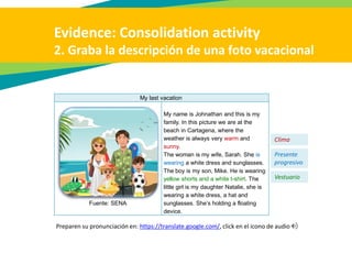 Evidence: Consolidation activity
2. Graba la descripción de una foto vacacional
My last vacation
Fuente: SENA
My name is Johnathan and this is my
family. In this picture we are at the
beach in Cartagena, where the
weather is always very warm and
sunny.
The woman is my wife, Sarah. She is
wearing a white dress and sunglasses.
The boy is my son, Mike. He is wearing
yellow shorts and a white t-shirt. The
little girl is my daughter Natalie, she is
wearing a white dress, a hat and
sunglasses. She’s holding a floating
device.
Clima
Presente
progresivo
Vestuario
Preparen su pronunciación en: https://translate.google.com/, click en el icono de audio
 