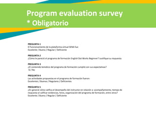 Program evaluation survey
* Obligatorio
PREGUNTA 1
El funcionamiento de la plataforma virtual SENA fue:
Excelente / Bueno / Regular / Deficiente
PREGUNTA 2
¿Cómo le pareció el programa de formación English Dot Works Beginner? Justifique su respuesta.
PREGUNTA 3
¿El contenido temático del programa de formación cumplió con sus expectativas?
Sí / No
PREGUNTA 4
Las actividades propuestas en el programa de formación fueron:
Excelentes / Buenas / Regulares / Deficientes
PREGUNTA 5
¿En general cómo califica el desempeño del instructor en relación a: acompañamiento, tiempo de
respuesta al calificar evidencias, foros, organización del programa de formación, entre otros?
Excelente / Bueno / Regular / Deficiente
 