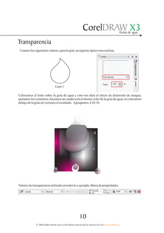 CorelDRAW X3                                  Gotas de agua


Transparencia
 Usamos los siguientes valores, para lo gral, un aspecto óptico mas realista.




                                   Copia 2

Colocamos el lente sobre la gota de agua y esto nos dará el afecto de distorsión de imagen,
quitamos los contornos, hacemos un cuadro con el mismo color de la gota de agua, lo colocamos
debajo de la gota así veremos el resultado. Agrupamos. Ctrl+G.




Valores de transparencia utilizado en todos lo s ejemplo, Barra de propiedades.




                                                               10
              © 2006 Jedalías Méndez para el Club Hispano Internacional de Usuarios de Corel www.corelclub.org
 