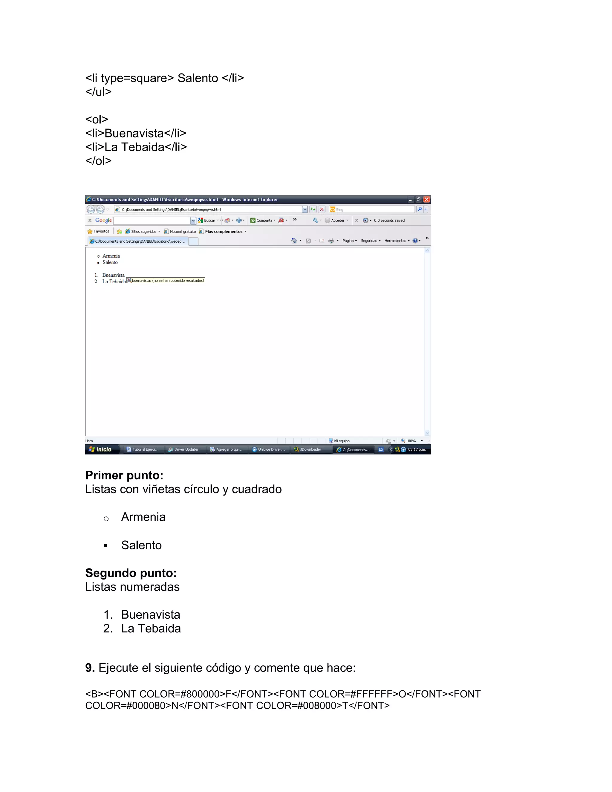 <li type=square> Salento </li>
</ul>

<ol>
<li>Buenavista</li>
<li>La Tebaida</li>
</ol>




Primer punto:
Listas con viñetas círculo y cuadrado

   o   Armenia

      Salento

Segundo punto:
Listas numeradas

   1. Buenavista
   2. La Tebaida


9. Ejecute el siguiente código y comente que hace:

<B><FONT COLOR=#800000>F</FONT><FONT COLOR=#FFFFFF>O</FONT><FONT
COLOR=#000080>N</FONT><FONT COLOR=#008000>T</FONT>
 