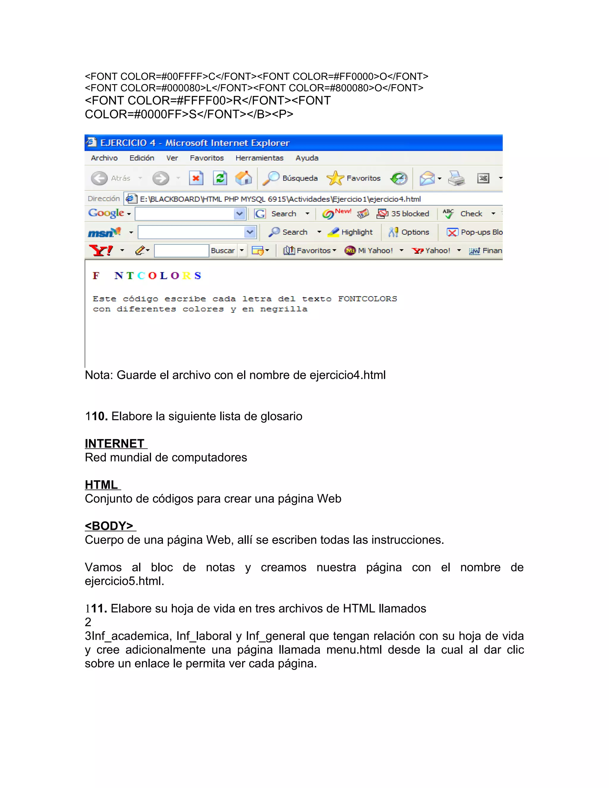 <FONT COLOR=#00FFFF>C</FONT><FONT COLOR=#FF0000>O</FONT>
<FONT COLOR=#000080>L</FONT><FONT COLOR=#800080>O</FONT>
<FONT COLOR=#FFFF00>R</FONT><FONT
COLOR=#0000FF>S</FONT></B><P>




Nota: Guarde el archivo con el nombre de ejercicio4.html


110. Elabore la siguiente lista de glosario

INTERNET
Red mundial de computadores

HTML
Conjunto de códigos para crear una página Web

<BODY>
Cuerpo de una página Web, allí se escriben todas las instrucciones.

Vamos al bloc de notas y creamos nuestra página con el nombre de
ejercicio5.html.

111. Elabore su hoja de vida en tres archivos de HTML llamados
2
3Inf_academica, Inf_laboral y Inf_general que tengan relación con su hoja de vida
y cree adicionalmente una página llamada menu.html desde la cual al dar clic
sobre un enlace le permita ver cada página.
 