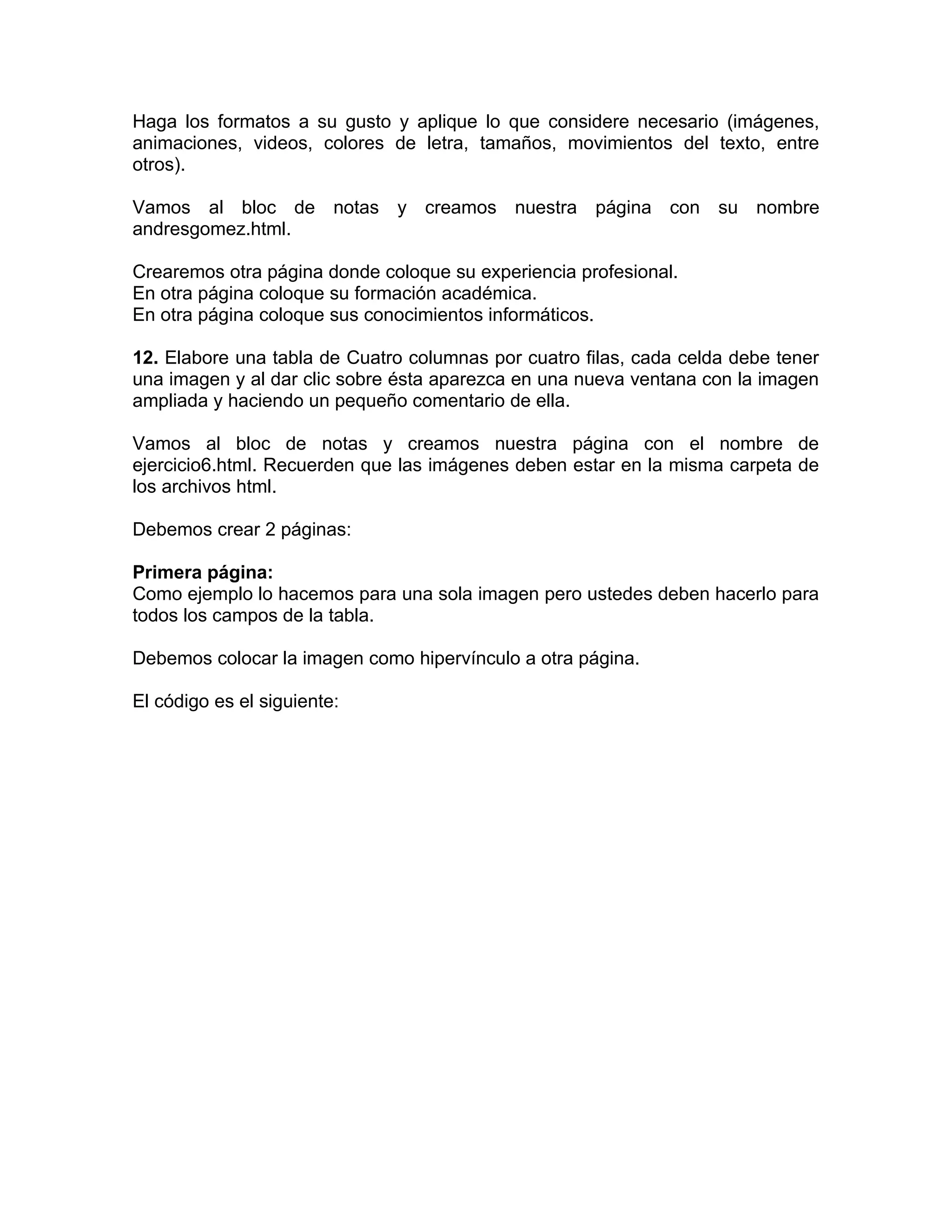 Haga los formatos a su gusto y aplique lo que considere necesario (imágenes,
animaciones, videos, colores de letra, tamaños, movimientos del texto, entre
otros).

Vamos al bloc de notas y creamos nuestra página con su nombre
andresgomez.html.

Crearemos otra página donde coloque su experiencia profesional.
En otra página coloque su formación académica.
En otra página coloque sus conocimientos informáticos.

12. Elabore una tabla de Cuatro columnas por cuatro filas, cada celda debe tener
una imagen y al dar clic sobre ésta aparezca en una nueva ventana con la imagen
ampliada y haciendo un pequeño comentario de ella.

Vamos al bloc de notas y creamos nuestra página con el nombre de
ejercicio6.html. Recuerden que las imágenes deben estar en la misma carpeta de
los archivos html.

Debemos crear 2 páginas:

Primera página:
Como ejemplo lo hacemos para una sola imagen pero ustedes deben hacerlo para
todos los campos de la tabla.

Debemos colocar la imagen como hipervínculo a otra página.

El código es el siguiente:
 