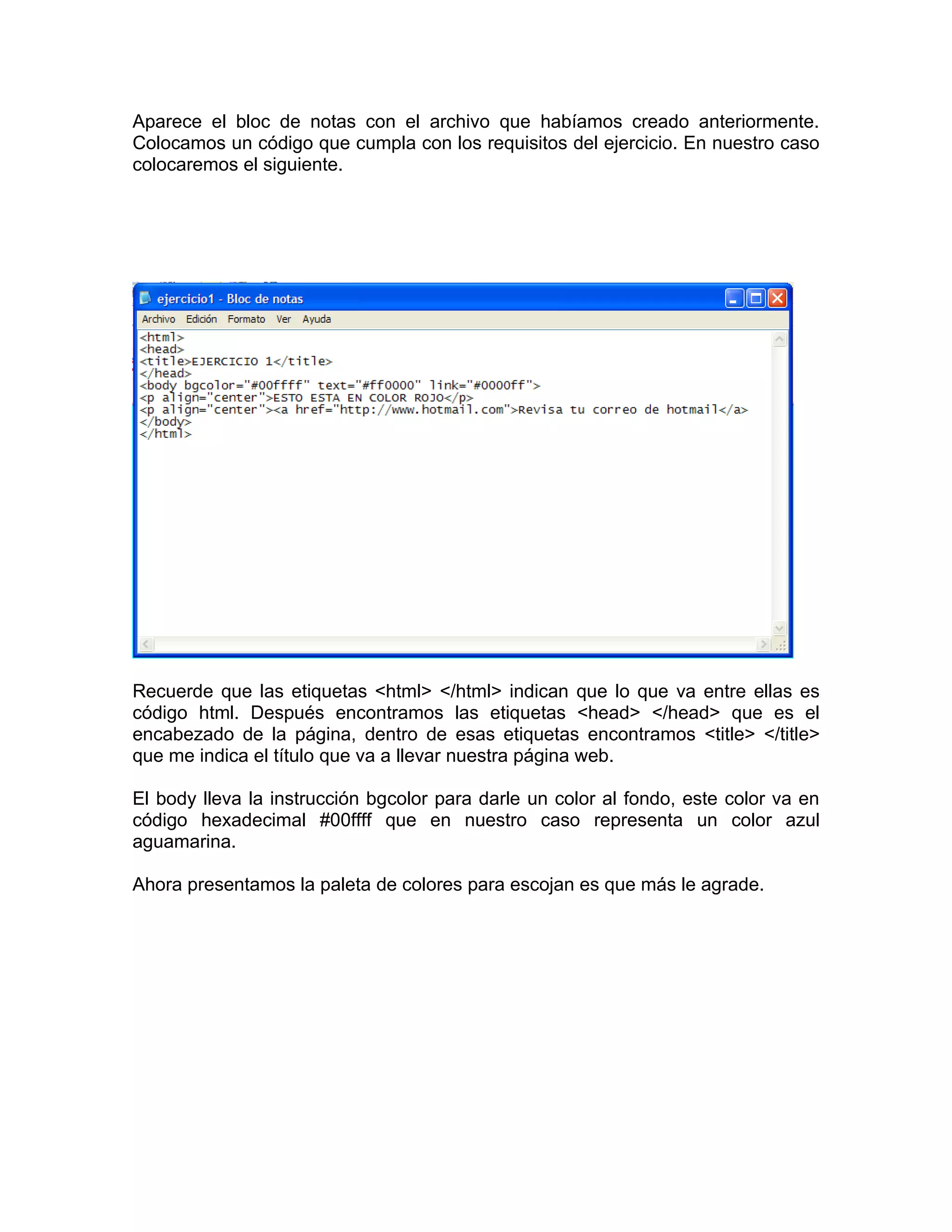 Aparece el bloc de notas con el archivo que habíamos creado anteriormente.
Colocamos un código que cumpla con los requisitos del ejercicio. En nuestro caso
colocaremos el siguiente.




Recuerde que las etiquetas <html> </html> indican que lo que va entre ellas es
código html. Después encontramos las etiquetas <head> </head> que es el
encabezado de la página, dentro de esas etiquetas encontramos <title> </title>
que me indica el título que va a llevar nuestra página web.

El body lleva la instrucción bgcolor para darle un color al fondo, este color va en
código hexadecimal #00ffff que en nuestro caso representa un color azul
aguamarina.

Ahora presentamos la paleta de colores para escojan es que más le agrade.
 