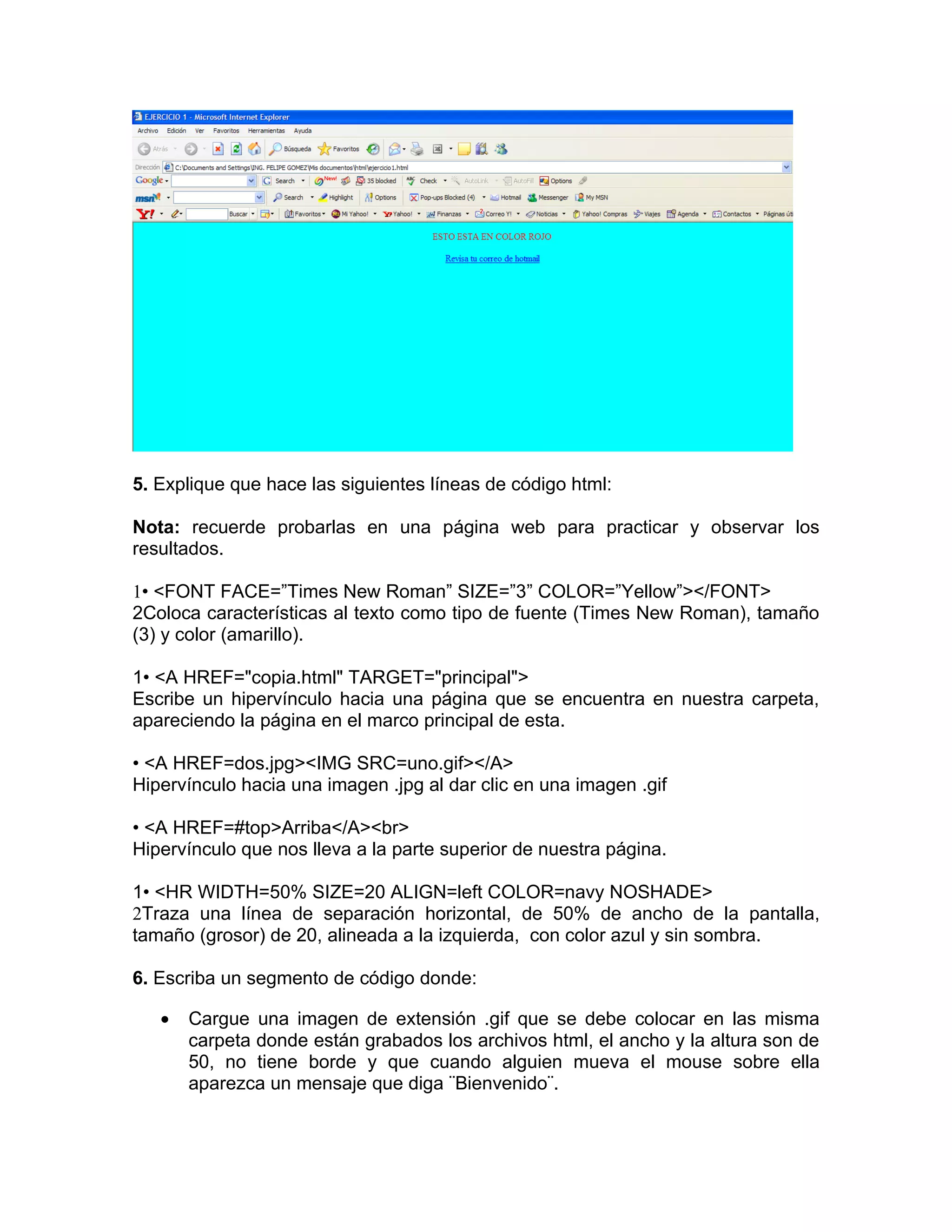 5. Explique que hace las siguientes líneas de código html:

Nota: recuerde probarlas en una página web para practicar y observar los
resultados.

1• <FONT FACE=”Times New Roman” SIZE=”3” COLOR=”Yellow”></FONT>
2Coloca características al texto como tipo de fuente (Times New Roman), tamaño
(3) y color (amarillo).

1• <A HREF="copia.html" TARGET="principal">
Escribe un hipervínculo hacia una página que se encuentra en nuestra carpeta,
apareciendo la página en el marco principal de esta.

• <A HREF=dos.jpg><IMG SRC=uno.gif></A>
Hipervínculo hacia una imagen .jpg al dar clic en una imagen .gif

• <A HREF=#top>Arriba</A><br>
Hipervínculo que nos lleva a la parte superior de nuestra página.

1• <HR WIDTH=50% SIZE=20 ALIGN=left COLOR=navy NOSHADE>
2Traza una línea de separación horizontal, de 50% de ancho de la pantalla,
tamaño (grosor) de 20, alineada a la izquierda, con color azul y sin sombra.

6. Escriba un segmento de código donde:

   •   Cargue una imagen de extensión .gif que se debe colocar en las misma
       carpeta donde están grabados los archivos html, el ancho y la altura son de
       50, no tiene borde y que cuando alguien mueva el mouse sobre ella
       aparezca un mensaje que diga ¨Bienvenido¨.
 