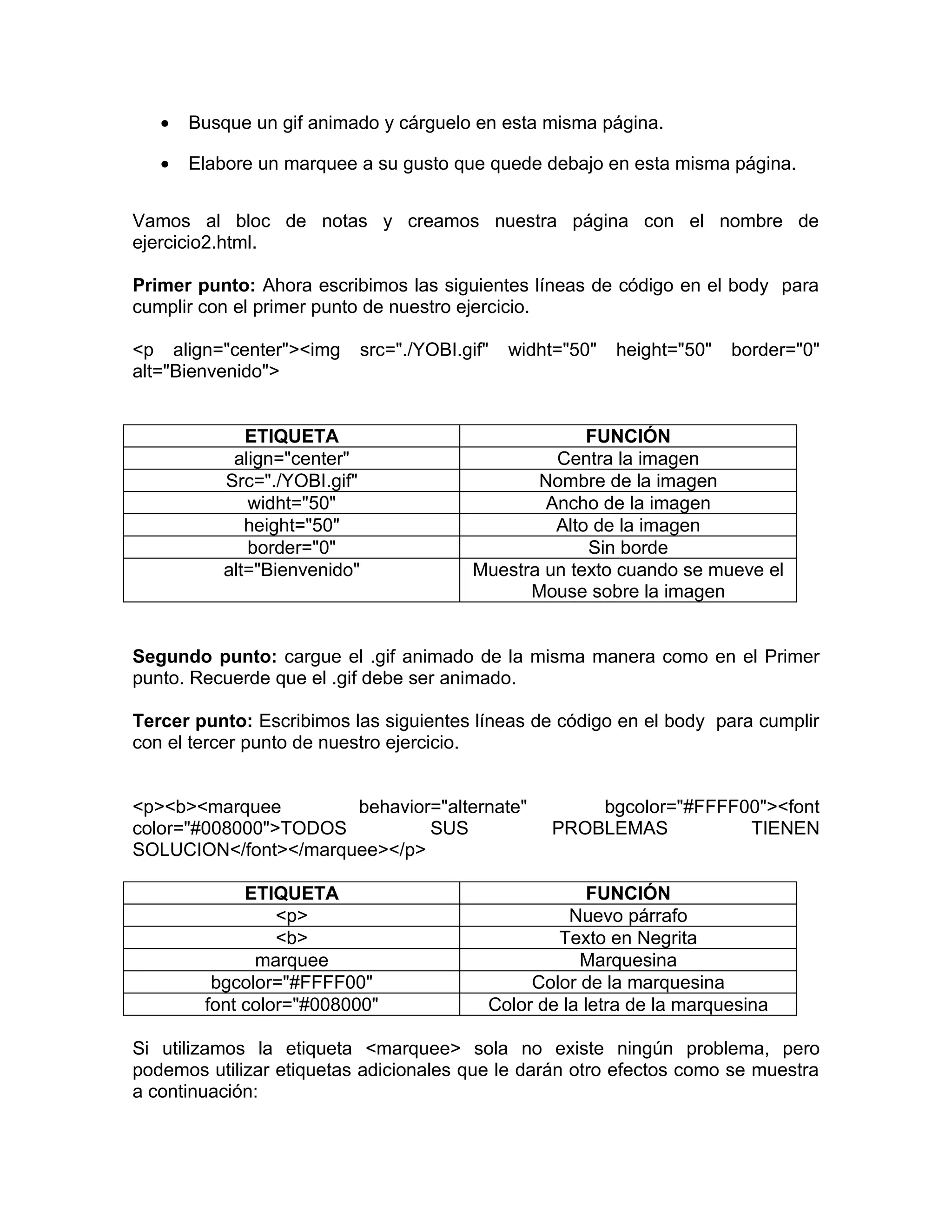 •   Busque un gif animado y cárguelo en esta misma página.

   •   Elabore un marquee a su gusto que quede debajo en esta misma página.


Vamos al bloc de notas y creamos nuestra página con el nombre de
ejercicio2.html.

Primer punto: Ahora escribimos las siguientes líneas de código en el body para
cumplir con el primer punto de nuestro ejercicio.

<p align="center"><img       src="./YOBI.gif"   widht="50"   height="50"   border="0"
alt="Bienvenido">


             ETIQUETA                                   FUNCIÓN
           align="center"                           Centra la imagen
          Src="./YOBI.gif"                        Nombre de la imagen
             widht="50"                            Ancho de la imagen
             height="50"                            Alto de la imagen
             border="0"                                 Sin borde
          alt="Bienvenido"                 Muestra un texto cuando se mueve el
                                                 Mouse sobre la imagen


Segundo punto: cargue el .gif animado de la misma manera como en el Primer
punto. Recuerde que el .gif debe ser animado.

Tercer punto: Escribimos las siguientes líneas de código en el body para cumplir
con el tercer punto de nuestro ejercicio.


<p><b><marquee        behavior="alternate"              bgcolor="#FFFF00"><font
color="#008000">TODOS         SUS                   PROBLEMAS          TIENEN
SOLUCION</font></marquee></p>

             ETIQUETA                                    FUNCIÓN
                 <p>                                  Nuevo párrafo
                 <b>                                Texto en Negrita
              marquee                                  Marquesina
         bgcolor="#FFFF00"                       Color de la marquesina
        font color="#008000"                Color de la letra de la marquesina

Si utilizamos la etiqueta <marquee> sola no existe ningún problema, pero
podemos utilizar etiquetas adicionales que le darán otro efectos como se muestra
a continuación:
 