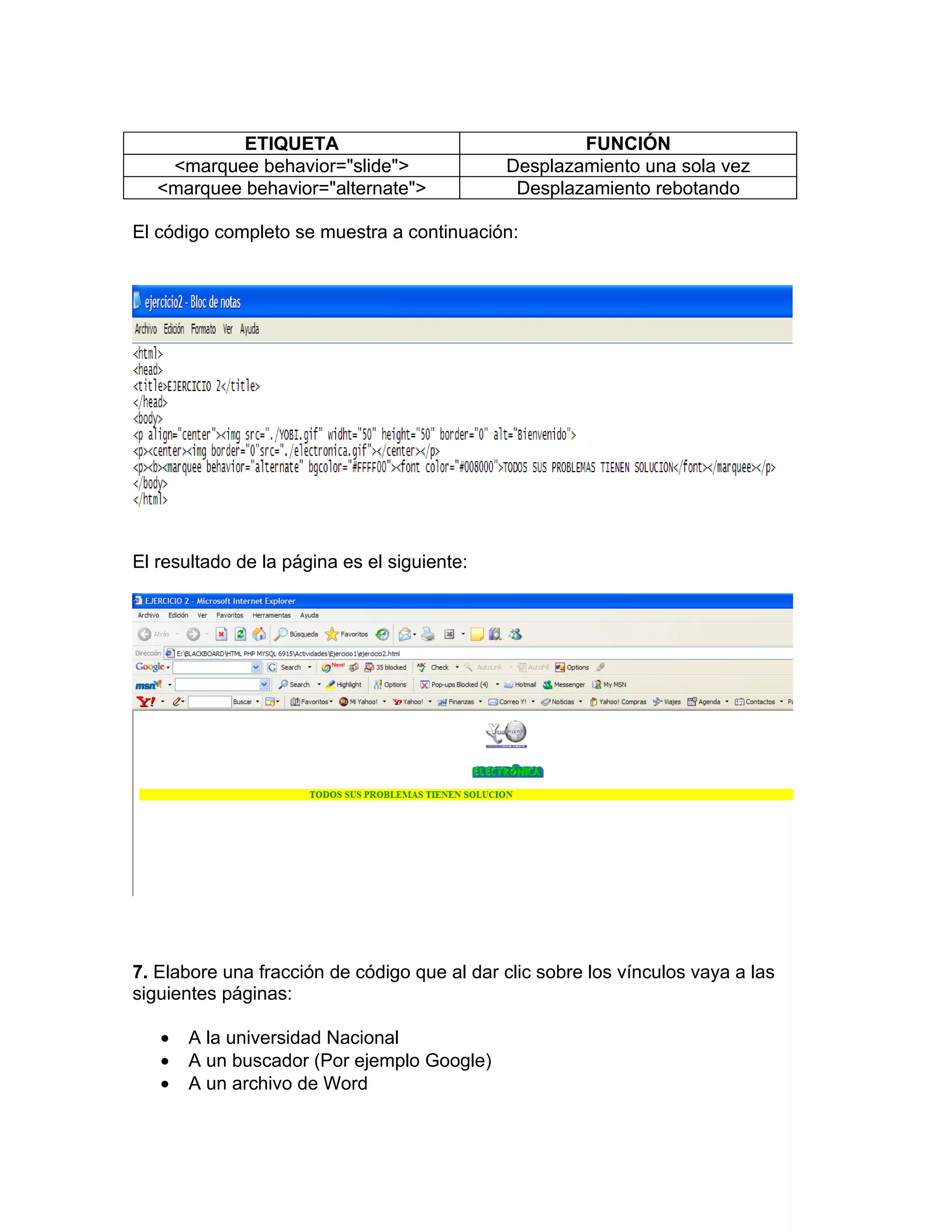 ETIQUETA                                 FUNCIÓN
    <marquee behavior="slide">               Desplazamiento una sola vez
   <marquee behavior="alternate">             Desplazamiento rebotando

El código completo se muestra a continuación:




El resultado de la página es el siguiente:




7. Elabore una fracción de código que al dar clic sobre los vínculos vaya a las
siguientes páginas:

   •   A la universidad Nacional
   •   A un buscador (Por ejemplo Google)
   •   A un archivo de Word
 