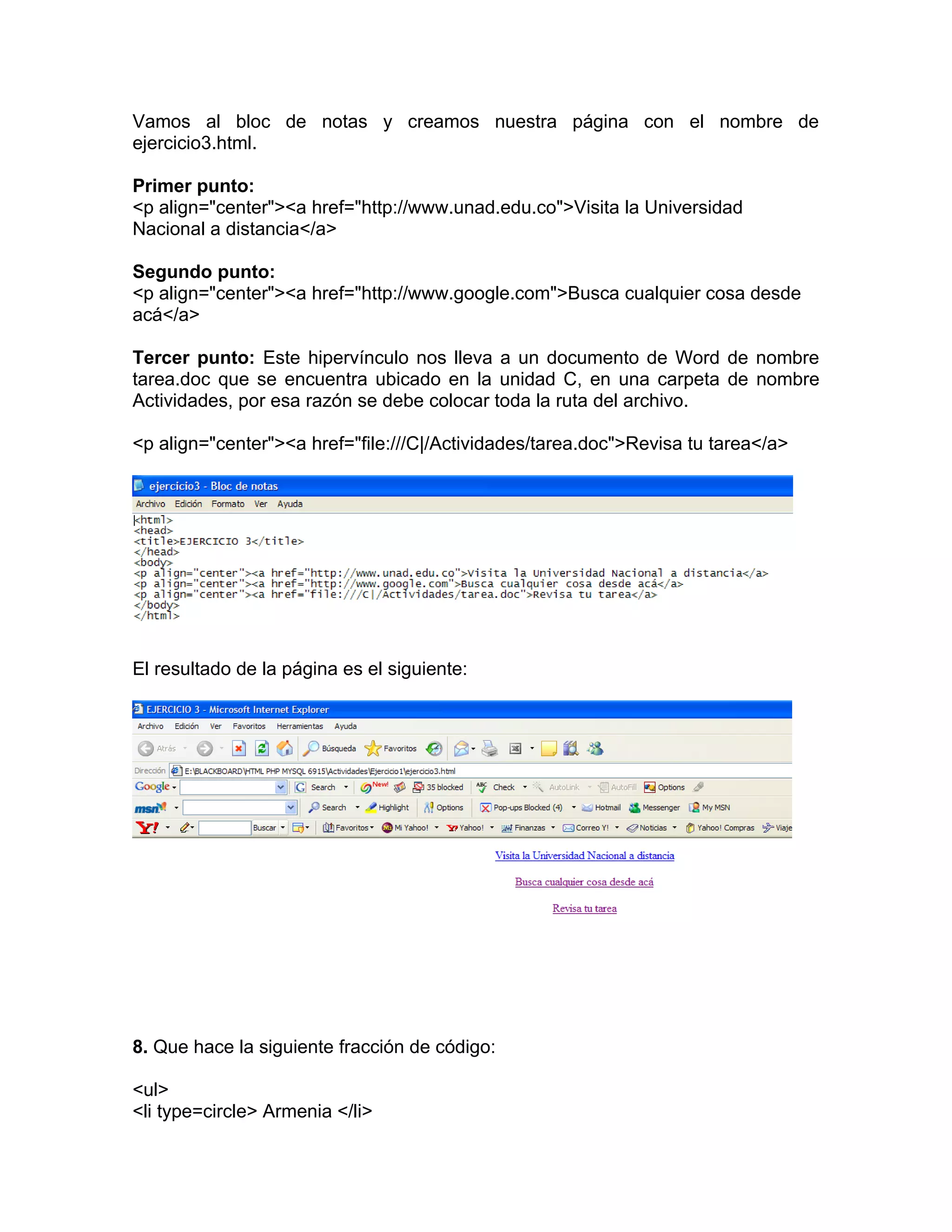 Vamos al bloc de notas y creamos nuestra página con el nombre de
ejercicio3.html.

Primer punto:
<p align="center"><a href="http://www.unad.edu.co">Visita la Universidad
Nacional a distancia</a>

Segundo punto:
<p align="center"><a href="http://www.google.com">Busca cualquier cosa desde
acá</a>

Tercer punto: Este hipervínculo nos lleva a un documento de Word de nombre
tarea.doc que se encuentra ubicado en la unidad C, en una carpeta de nombre
Actividades, por esa razón se debe colocar toda la ruta del archivo.

<p align="center"><a href="file:///C|/Actividades/tarea.doc">Revisa tu tarea</a>




El resultado de la página es el siguiente:




8. Que hace la siguiente fracción de código:

<ul>
<li type=circle> Armenia </li>
 