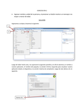 EJERCICIO DÍA 2
 Ingresar nombre y edad de la persona, al presionar un botón mostrar un mensaje si es
mayor o menor de edad.
SOLUCIÓN
Ingresamos a eclipse y hacemos lo siguiente:
Luego de haber hecho esto, nos aparecerá la siguiente pantalla y en ella le daremos un nombre a
nuestra aplicación, el nombre del paquete, la versión mínima requerida para visualizar nuestra
aplicación desde un dispositivo y la versión máxima de compilación, luego de esto damos clic en
siguiente.
Damos clic
1
2 3
 