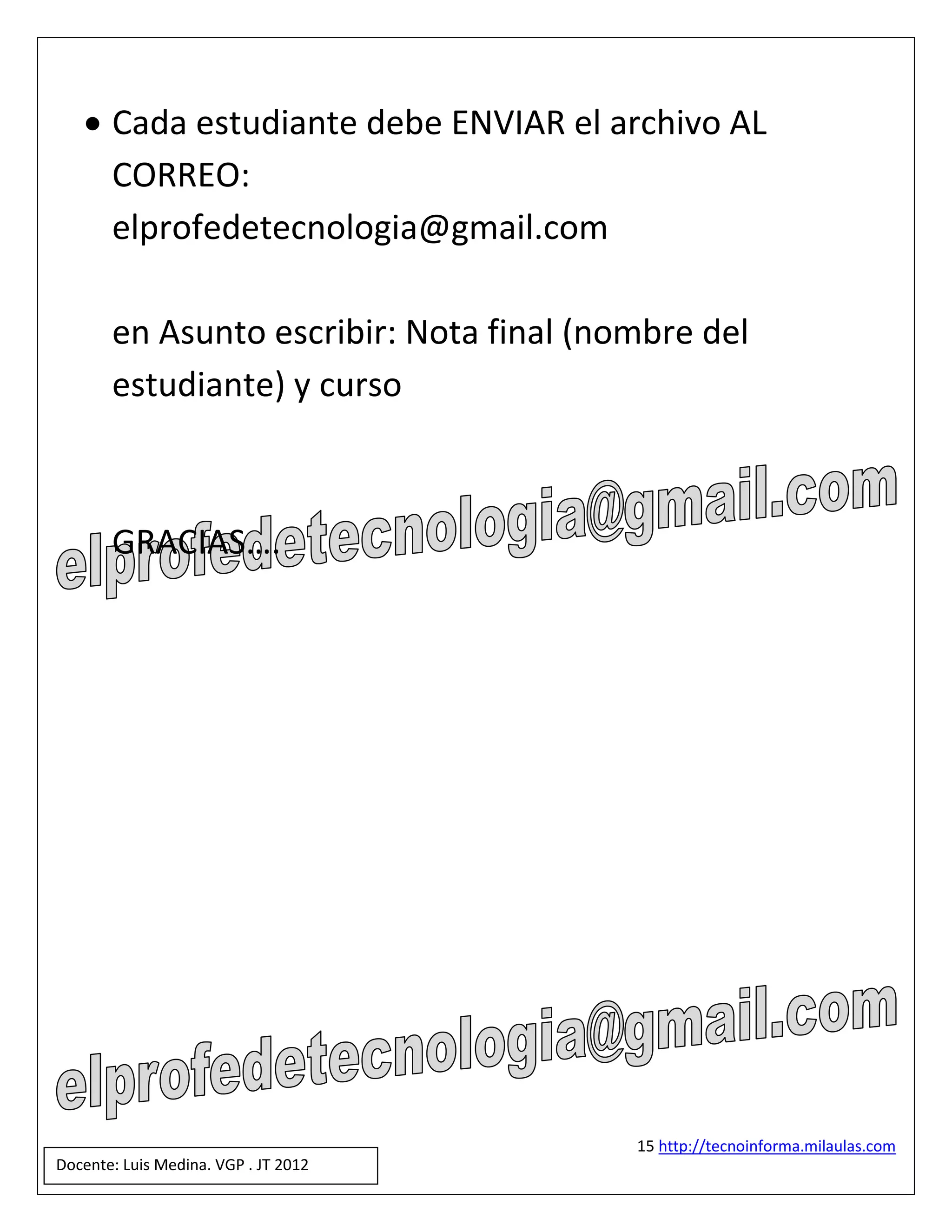 Cada estudiante debe ENVIAR el archivo AL
     CORREO:
     elprofedetecnologia@gmail.com

       en Asunto escribir: Nota final (nombre del
       estudiante) y curso



       GRACIAS….




                                         15 http://tecnoinforma.milaulas.com
Docente: Luis Medina. VGP . JT 2012
 