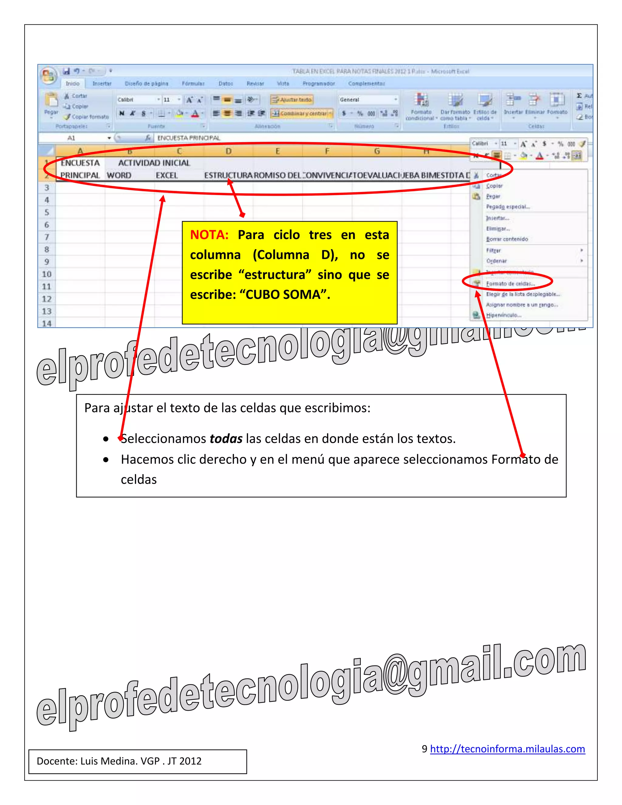 NOTA: Para ciclo tres en esta
                                columna (Columna D), no se
                                escribe “estructura” sino que se
                                escribe: “CUBO SOMA”.




          Para ajustar el texto de las celdas que escribimos:

              Seleccionamos todas las celdas en donde están los textos.
              Hacemos clic derecho y en el menú que aparece seleccionamos Formato de
               celdas




                                                                   9 http://tecnoinforma.milaulas.com
Docente: Luis Medina. VGP . JT 2012
 